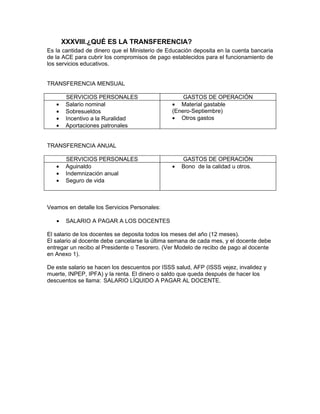 XXXVIII.¿QUÉ ES LA TRANSFERENCIA?
Es la cantidad de dinero que el Ministerio de Educación deposita en la cuenta bancaria
de la ACE para cubrir los compromisos de pago establecidos para el funcionamiento de
los servicios educativos.


TRANSFERENCIA MENSUAL

        SERVICIOS PERSONALES                       GASTOS DE OPERACIÓN
   •    Salario nominal                        • Material gastable
   •    Sobresueldos                           (Enero-Septiembre)
   •    Incentivo a la Ruralidad               • Otros gastos
   •    Aportaciones patronales


TRANSFERENCIA ANUAL

        SERVICIOS PERSONALES                       GASTOS DE OPERACIÓN
   •    Aguinaldo                              •   Bono de la calidad u otros.
   •    Indemnización anual
   •    Seguro de vida



Veamos en detalle los Servicios Personales:

   •    SALARIO A PAGAR A LOS DOCENTES

El salario de los docentes se deposita todos los meses del año (12 meses).
El salario al docente debe cancelarse la última semana de cada mes, y el docente debe
entregar un recibo al Presidente o Tesorero. (Ver Modelo de recibo de pago al docente
en Anexo 1).

De este salario se hacen los descuentos por ISSS salud, AFP (ISSS vejez, invalidez y
muerte, INPEP, IPFA) y la renta. El dinero o saldo que queda después de hacer los
descuentos se llama: SALARIO LÍQUIDO A PAGAR AL DOCENTE.
 