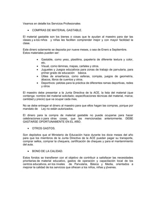 Veamos en detalle los Servicios Profesionales

   •   COMPRAS DE MATERIAL GASTABLE.

El material gastable son los bienes o cosas que le ayudan al maestro para dar las
clases y a los niños y niñas les faciliten comprender mejor y con mayor facilidad la
clase.

Este dinero solamente se deposita por nueve meses, o sea de Enero a Septiembre.
Estos materiales pueden ser:

          •   Gastable, como yeso, plastilina, papelería de diferente textura y color,
              etc.
          •   Visual, como láminas, mapas, carteles y otros.
          •   Juguetes y Juegos educativos para zonas de trabajo de parvularia, para
              primer grado de educación básica.
          •   Útiles de enseñanza, como esferas, compás, juegos de geometría,
              ábacos, libros de cuentos y otros.
          •   Deportivos: pelotas para la práctica de diferentes ramas deportivas, redes
              y otros

El maestro debe presentar a la Junta Directiva de la ACE, la lista del material (que
contenga: nombre del material solicitado; especificaciones técnicas del material, marca;
cantidad y precio) que va ocupar cada mes.

No se debe entregar el dinero al maestro para que ellos hagan las compras, porque por
mandato de Ley no están autorizados.

El dinero para la compra de material gastable no puede ocuparse para hacer
celebraciones o para otras cosas, que las mencionadas anteriormente. DEBE
GASTARSE OPORTUNAMENTE EN EL AÑO.

   •   OTROS GASTOS.

Son depósitos que el Ministerio de Educación hace durante los doce meses del año
para que los miembros de la Junta Directiva de la ACE puedan pagar su transporte,
comprar sellos, comprar la chequera, certificación de cheques y para el mantenimiento
del aula.

   •   BONO DE LA CALIDAD.

Estos fondos se transfieren con el objetivo de contribuir a satisfacer las necesidades
prioritarias de material educativo, gastos de operación y capacitación local de los
centros educativos, en los niveles de Parvularia, Básica y Media, orientados a
mejorar la calidad de los servicios que ofrecen a los niños, niñas y jóvenes.
 