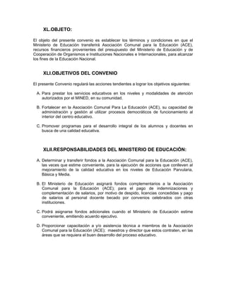 XL.OBJETO:

El objeto del presente convenio es establecer los términos y condiciones en que el
Ministerio de Educación transferirá Asociación Comunal para la Educación (ACE),
recursos financieros provenientes del presupuesto del Ministerio de Educación y de
Cooperación de Organismos e Instituciones Nacionales e Internacionales, para alcanzar
los fines de la Educación Nacional.


     XLI.OBJETIVOS DEL CONVENIO

El presente Convenio regulará las acciones tendientes a lograr los objetivos siguientes:

 A. Para prestar los servicios educativos en los niveles y modalidades de atención
    autorizados por el MINED, en su comunidad.

 B. Fortalecer en la Asociación Comunal Para La Educación (ACE), su capacidad de
    administración y gestión al utilizar procesos democráticos de funcionamiento al
    interior del centro educativo.

 C. Promover programas para el desarrollo integral de los alumnos y docentes en
    busca de una calidad educativa.



     XLII.RESPONSABILIDADES DEL MINISTERIO DE EDUCACIÓN:

 A. Determinar y transferir fondos a la Asociación Comunal para la Educación (ACE),
    las veces que estime conveniente, para la ejecución de acciones que conlleven al
    mejoramiento de la calidad educativa en los niveles de Educación Parvularia,
    Básica y Media.

 B. El Ministerio de Educación asignará fondos complementarios a la Asociación
    Comunal para la Educación (ACE); para el pago de indemnizaciones y
    complementación de salarios, por motivo de despido, licencias concedidas y pago
    de salarios al personal docente becado por convenios celebrados con otras
    instituciones.

 C. Podrá asignarse fondos adicionales cuando el Ministerio de Educación estime
    conveniente, emitiendo acuerdo ejecutivo.

 D. Proporcionar capacitación a y/o asistencia técnica a miembros de la Asociación
    Comunal para la Educación (ACE); maestros y director que estos contraten, en las
    áreas que se requiera el buen desarrollo del proceso educativo.
 