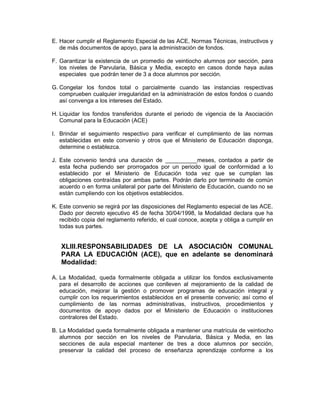 E. Hacer cumplir el Reglamento Especial de las ACE, Normas Técnicas, instructivos y
   de más documentos de apoyo, para la administración de fondos.

F. Garantizar la existencia de un promedio de veintiocho alumnos por sección, para
   los niveles de Parvularia, Básica y Media, excepto en casos donde haya aulas
   especiales que podrán tener de 3 a doce alumnos por sección.

G. Congelar los fondos total o parcialmente cuando las instancias respectivas
   comprueben cualquier irregularidad en la administración de estos fondos o cuando
   así convenga a los intereses del Estado.

H. Liquidar los fondos transferidos durante el periodo de vigencia de la Asociación
   Comunal para la Educación (ACE)

I. Brindar el seguimiento respectivo para verificar el cumplimiento de las normas
   establecidas en este convenio y otros que el Ministerio de Educación disponga,
   determine o establezca.

J. Este convenio tendrá una duración de __________meses, contados a partir de
   esta fecha pudiendo ser prorrogados por un periodo igual de conformidad a lo
   establecido por el Ministerio de Educación toda vez que se cumplan las
   obligaciones contraídas por ambas partes. Podrán darlo por terminado de común
   acuerdo o en forma unilateral por parte del Ministerio de Educación, cuando no se
   están cumpliendo con los objetivos establecidos.

K. Este convenio se regirá por las disposiciones del Reglamento especial de las ACE.
   Dado por decreto ejecutivo 45 de fecha 30/04/1998, la Modalidad declara que ha
   recibido copia del reglamento referido, el cual conoce, acepta y obliga a cumplir en
   todas sus partes.


   XLIII.RESPONSABILIDADES DE LA ASOCIACIÓN COMUNAL
   PARA LA EDUCACIÓN (ACE), que en adelante se denominará
   Modalidad:

A. La Modalidad, queda formalmente obligada a utilizar los fondos exclusivamente
   para el desarrollo de acciones que conlleven al mejoramiento de la calidad de
   educación, mejorar la gestión o promover programas de educación integral y
   cumplir con los requerimientos establecidos en el presente convenio; así como el
   cumplimiento de las normas administrativas, instructivos, procedimientos y
   documentos de apoyo dados por el Ministerio de Educación o instituciones
   contralores del Estado.

B. La Modalidad queda formalmente obligada a mantener una matrícula de veintiocho
   alumnos por sección en los niveles de Parvularia, Básica y Media, en las
   secciones de aula especial mantener de tres a doce alumnos por sección,
   preservar la calidad del proceso de enseñanza aprendizaje conforme a los
 