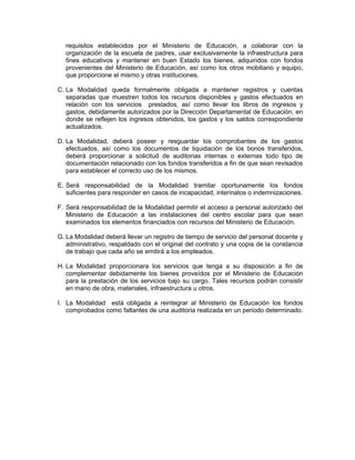 requisitos establecidos por el Ministerio de Educación, a colaborar con la
  organización de la escuela de padres, usar exclusivamente la infraestructura para
  fines educativos y mantener en buen Estado los bienes, adquiridos con fondos
  provenientes del Ministerio de Educación, así como los otros mobiliario y equipo,
  que proporcione el mismo y otras instituciones.

C. La Modalidad queda formalmente obligada a mantener registros y cuentas
   separadas que muestren todos los recursos disponibles y gastos efectuados en
   relación con los servicios prestados, así como llevar los libros de ingresos y
   gastos, debidamente autorizados por la Dirección Departamental de Educación, en
   donde se reflejen los ingresos obtenidos, los gastos y los saldos correspondiente
   actualizados.

D. La Modalidad, deberá poseer y resguardar los comprobantes de los gastos
   efectuados, así como los documentos de liquidación de los bonos transferidos,
   deberá proporcionar a solicitud de auditorias internas o externas todo tipo de
   documentación relacionado con los fondos transferidos a fin de que sean revisados
   para establecer el correcto uso de los mismos.

E. Será responsabilidad de la Modalidad tramitar oportunamente los fondos
   suficientes para responder en casos de incapacidad, interinatos o indemnizaciones.

F. Será responsabilidad de la Modalidad permitir el acceso a personal autorizado del
   Ministerio de Educación a las instalaciones del centro escolar para que sean
   examinados los elementos financiados con recursos del Ministerio de Educación.

G. La Modalidad deberá llevar un registro de tiempo de servicio del personal docente y
   administrativo, respaldado con el original del contrato y una copia de la constancia
   de trabajo que cada año se emitirá a los empleados.

H. La Modalidad proporcionara los servicios que tenga a su disposición a fin de
   complementar debidamente los bienes proveídos por el Ministerio de Educación
   para la prestación de los servicios bajo su cargo. Tales recursos podrán consistir
   en mano de obra, materiales, infraestructura u otros.

I. La Modalidad está obligada a reintegrar al Ministerio de Educación los fondos
   comprobados como faltantes de una auditoria realizada en un periodo determinado.
 