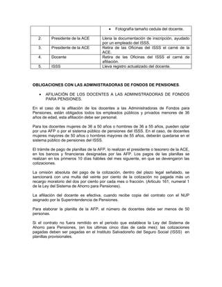 •   Fotografía tamaño cedula del docente.

   2.     Presidente de la ACE         Llena la documentación de inscripción, ayudado
                                       por un empleado del ISSS.
   3.     Presidente de la ACE         Retira de las Oficinas del ISSS el carné de la
                                       ACE.
   4.     Docente                      Retira de las Oficinas del ISSS el carné de
                                       afiliación.
   5.     ISSS                         Lleva registro actualizado del docente.



OBLIGACIONES CON LAS ADMINISTRADORAS DE FONDOS DE PENSIONES.

   •    AFILIACIÓN DE LOS DOCENTES A LAS ADMINISTRADORAS DE FONDOS
        PARA PENSIONES.

En el caso de la afiliación de los docentes a las Administradoras de Fondos para
Pensiones, están obligados todos los empleados públicos y privados menores de 36
años de edad, esta afiliación debe ser personal.

Para los docentes mujeres de 36 a 50 años o hombres de 36 a 55 años, pueden optar
por una AFP o por el sistema público de pensiones del ISSS. En el caso, de docentes
mujeres mayores de 50 años o hombres mayores de 55 años, deberán quedarse en el
sistema público de pensiones del ISSS.

El trámite de pago de planillas de la AFP, lo realizan el presidente o tesorero de la ACE,
en los bancos y financieras designadas por las AFP. Los pagos de las planillas se
realizan en los primeros 10 días hábiles del mes siguiente, en que se devengaron las
cotizaciones.

La omisión absoluta del pago de la cotización, dentro del plazo legal señalado, se
sancionará con una multa del veinte por ciento de la cotización no pagada más un
recargo moratorio del dos por ciento por cada mes o fracción. (Articulo 161, numeral 1
de la Ley del Sistema de Ahorro para Pensiones).

La afiliación del docente es efectiva, cuando recibe copia del contrato con el NUP
asignado por la Superintendencia de Pensiones.

Para elaborar la planilla de la AFP, el número de docentes debe ser menos de 50
personas.

Si el contrato no fuera remitido en el periodo que establece la Ley del Sistema de
Ahorro para Pensiones, (en los ultimas cinco días de cada mes); las cotizaciones
pagadas deben ser pagadas en el Instituto Salvadoreño del Seguro Social (ISSS) en
planillas provisionales.
 