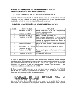 EL PAGO DE LA RETENCIÓN DEL IMPUESTO SOBRE LA RENTA1/.
OBLIGACIONES CON EL MINISTERIO DE HACIENDA.

   •     PAGO DE LA RETENCIÓN DEL IMPUESTO SOBRE LA RENTA.

La renta retenida mensualmente al docente o retenciones por prestación de servicios
prestados a la ACE, deberán cancelarse en las delegaciones fiscales o en los bancos
autorizados durante los primeros diez días hábiles de cada mes.

 F. EL PAGO DE LA RETENCIÓN DEL IMPUESTO SOBRE LA RENTA1/.


 PASO           RESPONSABLE                            ACTIVIDAD
  1.        Presidente de la ACE     Retira formulario F-14 en Delegaciones
                                     Fiscales Departamentales
    2.      Tesorero de la ACE       Llena formulario F-14
    3.      Presidente de la ACE     Revisa y firma el Formulario F-14
    4.      Presidente de la ACE     Se presenta a la Delegación o Banco en los
                                     primeros 10 días hábiles del mes siguiente a
                                     cancelar el impuesto retenido del salario al
                                     docente contratado.
    5.      Delegación o Banco       Recibe el pago, revisa y sella el Formulario
                                     F-14
    6.      Delegación     o   Banco Devuelve duplicado al Presidente de la ACE.
            Presidente de la ACE
    7.      Tesorero de la ACE       Revisa copia para verificar sello y firma de
                                     recibido.
    8.      Presidente de la ACE     Archiva copia del recibo.



El pago de la retención de impuesto sobre la renta debe efectuarse, en los primeros
diez días hábiles del mes siguiente; de no hacerse en ese periodo, se incurrirá en multa
por mora. La multa mínima será de ¢ 1,000.00. La multa será pagada en las Oficinas del
Ministerio de Hacienda o en las Delegaciones Fiscales Departamentales, y es
responsabilidad de la Junta Directiva de la ACE.

El Tesorero de la ACE presentara en el mes de enero de cada año, el INFORME
ANUAL DE RETENCIONES (Ver Modelo en el Anexo 13), a la Dirección General de
Tesorería, para efecto de cumplir con esta obligación.


       XLV.¿CUÁLES  SON    LOS                    CONTROLES            PARA         LA
       COMPROBACIÓN DE GASTOS?
La Junta Directiva de la ACE, deberá llevar cada mes el control de los pagos
efectuados, para comprobación de los gastos efectuados. Estos gastos son el pago de
 