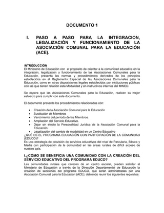 DOCUMENTO 1

 I.       PASO A PASO PARA LA INTEGRACION,
          LEGALIZACIÓN Y FUNCIONAMIENTO DE LA
          ASOCIACIÓN COMUNAL PARA LA EDUCACIÓN
          (ACE).

INTRODUCCIÓN
El Ministerio de Educación con el propósito de orientar a la comunidad educativa en la
integración, legalización y funcionamiento de las Asociaciones Comunales para la
Educación, presenta las normas y procedimientos derivados de los principios
establecidos en el Reglamento Especial de las Asociaciones Comunales para la
Educación, como en otras disposiciones legales establecidos por instituciones públicas
con las que tienen relación esta Modalidad y en instructivos internos del MINED.

Se espera que las Asociaciones Comunales para la Educación, realicen su mejor
esfuerzo para cumplir con este documento.

El documento presenta los procedimientos relacionados con:

      •Creación de la Asociación Comunal para la Educación
      •Sustitución de Miembros
      •Vencimiento del período de los Miembros.
      •Ampliación del Servicio Educativo.
      •Dejar sin efecto la Personalidad Jurídica de la Asociación Comunal para la
       Educación.
   • Legalización del cambio de modalidad en un Centro Educativo
¿QUÉ ES EL PROGRAMA EDUCACIÓN CON PARTICIPACIÓN DE LA COMUNIDAD
(EDUCO)?
Es una estrategia de provisión de servicios educativos del nivel de Parvularia, Básica y
Media con participación de la comunidad en las áreas rurales de difícil acceso de
nuestro país.

I.¿CÓMO SE BENEFICIA UNA COMUNIDAD CON LA CREACIÓN DEL
SERVICIO EDUCATIVO DEL PROGRAMA EDUCO?
Las comunidades rurales que carecen de un centro escolar, pueden solicitar al
Ministerio de Educación a través de la Dirección Departamental de Educación la
creación de secciones del programa EDUCO, que serán administradas por una
Asociación Comunal para la Educación (ACE); debiendo reunir los siguientes requisitos:
 