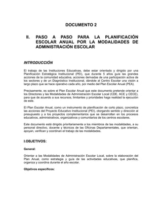 DOCUMENTO 2

 II.       PASO A PASO PARA LA PLANIFICACIÓN
           ESCOLAR ANUAL POR LA MODALIDADES DE
           ADMINISTRACIÓN ESCOLAR


INTRODUCCIÓN

El trabajo de las Instituciones Educativas, debe estar orientado y dirigido por una
Planificación Estratégica Institucional (PEI), que durante 5 años guíe las grandes
acciones de la comunidad educativa, acciones derivadas de una participación activa de
los sectores y de un Diagnóstico Institucional, dándole al Centro Escolar una visión a
largo plazo que se hace operativo cada año, por medio del Plan Escolar Anual (PEA).

Precisamente, es sobre el Plan Escolar Anual que este documento pretende orientar a
los Directores y las Modalidades de Administración Escolar Local (CDE, ACE y CECE),
para que de acuerdo a sus recursos, limitantes y prioridades haga realidad la ejecución
de este.

El Plan Escolar Anual, como un instrumento de planificación de corto plazo, concretiza
las acciones del Proyecto Educativo Institucional (PEI), otorgando sentido y dirección al
presupuesto y a los proyectos complementarios que se desarrollan en los procesos
educativos, administrativos, organizativos y comunitarios de los centros escolares.

Este documento está dirigido prioritariamente a los miembros de las modalidades, a su
personal directivo, docente y técnicos de las Oficinas Departamentales, que orientan,
apoyan, verifican y coordinan el trabajo de las modalidades.


I.OBJETIVOS:

General:

Orientar a las Modalidades de Administración Escolar Local, sobre la elaboración del
Plan Anual, como estrategia y guía de las actividades educativas, que planifica,
organiza y coordina durante el año escolar.

Objetivos específicos:
 