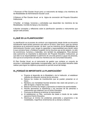 1.Promover el Plan Escolar Anual como un instrumento de trabajo a los miembros de
las Modalidades de Administración Escolar Local.

2.Elaborar el Plan Escolar Anual en la lógica de concreción del Proyecto Educativo
Institucional.

3.Facilitar el trabajo, funciones y actividades que desarrollan los miembros de las
Modalidades, Comités de Apoyo y los docentes.

4.Aportar conceptos y reflexiones sobre la planificación operativa e instrumentos que
apoyen este proceso.



II.¿QUÉ ES LA PLANIFICACIÓN?

La planificación es el proceso de conducir una organización desde donde se encuentra
actualmente hasta donde queremos que esté en el futuro. Este futuro, para los centros
educativos es la autonomía escolar, es decir, que los miembros de las Modalidades de
Administración Escolar Local, tengan la capacidad y responsabilidad para decidir sobre
lo que conviene hacer y fortalecer la gestión de los recursos que se les asignen, no sólo
los económicos, humanos y materiales, sino también los pedagógicos. Para alcanzar
esta autonomía es importante la elaboración del Proyecto Educativo Institucional, ya
que éste no es responsabilidad ni patrimonio de una sola persona o grupo de personas,
sino que es el compromiso de todos los miembros de una Comunidad Educativa.

El Plan Escolar Anual, es el instrumento de gestión que contiene un conjunto de
acciones o actividades organizadas cronogramadas, que la comunidad educativa debe
realizar para lograr los objetivos propuestos en período anual del trabajo.


III.¿PORQUÉ ES IMPORTANTE LA PLANIFICACIÓN?

           a. Propicia el desarrollo de la Modalidad y de la Institución, al establecer
              métodos de utilización racional de los recursos.
           b. Reduce los niveles de incertidumbre que se pueden presentar en el
              futuro.
           c. Mantiene una mentalidad futurista teniendo más visión del porvenir y un
              afán de lograr y mejorar las cosas.
           d. Reduce al mínimo los riesgos y aprovecha al máximo las oportunidades.
           e. Permite aprovechar la experiencia y los recursos de las personas e
              instituciones que colaboran con el Centro Educativo.
           f. Promueve la eficiencia al eliminar la improvisación.
           g. Al establecerse un Plan, suministra las bases a través de las cuales
              operará el Centro Educativo.
           h. Disminuye al mínimo los problemas potenciales y proporciona a las
              modalidades, magníficos rendimientos de su tiempo y esfuerzo.
 