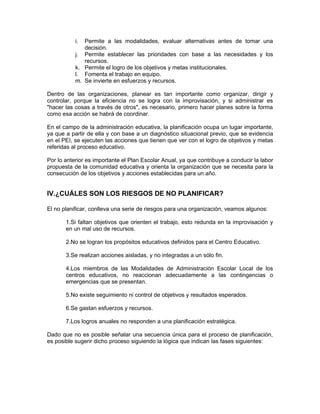 i. Permite a las modalidades, evaluar alternativas antes de tomar una
              decisión.
           j. Permite establecer las prioridades con base a las necesidades y los
              recursos.
           k. Permite el logro de los objetivos y metas institucionales.
           l. Fomenta el trabajo en equipo.
           m. Se invierte en esfuerzos y recursos.

Dentro de las organizaciones, planear es tan importante como organizar, dirigir y
controlar, porque la eficiencia no se logra con la improvisación, y si administrar es
"hacer las cosas a través de otros", es necesario, primero hacer planes sobre la forma
como esa acción se habrá de coordinar.

En el campo de la administración educativa, la planificación ocupa un lugar importante,
ya que a partir de ella y con base a un diagnóstico situacional previo, que se evidencia
en el PEI, se ejecuten las acciones que tienen que ver con el logro de objetivos y metas
referidas al proceso educativo.

Por lo anterior es importante el Plan Escolar Anual, ya que contribuye a conducir la labor
propuesta de la comunidad educativa y orienta la organización que se necesita para la
consecución de los objetivos y acciones establecidas para un año.


IV.¿CUÁLES SON LOS RIESGOS DE NO PLANIFICAR?

El no planificar, conlleva una serie de riesgos para una organización, veamos algunos:

       1.Si faltan objetivos que orienten el trabajo, esto redunda en la improvisación y
       en un mal uso de recursos.

       2.No se logran los propósitos educativos definidos para el Centro Educativo.

       3.Se realizan acciones aisladas, y no integradas a un sólo fin.

       4.Los miembros de las Modalidades de Administración Escolar Local de los
       centros educativos, no reaccionan adecuadamente a las contingencias o
       emergencias que se presentan.

       5.No existe seguimiento ni control de objetivos y resultados esperados.

       6.Se gastan esfuerzos y recursos.

       7.Los logros anuales no responden a una planificación estratégica.

Dado que no es posible señalar una secuencia única para el proceso de planificación,
es posible sugerir dicho proceso siguiendo la lógica que indican las fases siguientes:
 