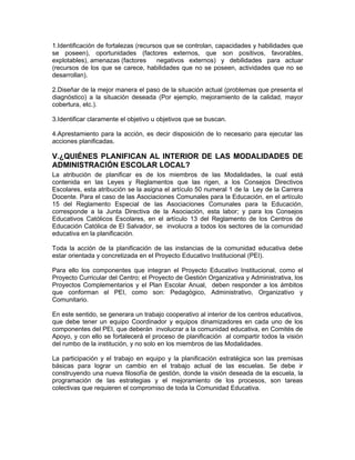 1.Identificación de fortalezas (recursos que se controlan, capacidades y habilidades que
se poseen), oportunidades (factores externos, que son positivos, favorables,
explotables), amenazas (factores      negativos externos) y debilidades para actuar
(recursos de los que se carece, habilidades que no se poseen, actividades que no se
desarrollan).

2.Diseñar de la mejor manera el paso de la situación actual (problemas que presenta el
diagnóstico) a la situación deseada (Por ejemplo, mejoramiento de la calidad, mayor
cobertura, etc.).

3.Identificar claramente el objetivo u objetivos que se buscan.

4.Aprestamiento para la acción, es decir disposición de lo necesario para ejecutar las
acciones planificadas.

V.¿QUIÉNES PLANIFICAN AL INTERIOR DE LAS MODALIDADES DE
ADMINISTRACIÓN ESCOLAR LOCAL?
La atribución de planificar es de los miembros de las Modalidades, la cual está
contenida en las Leyes y Reglamentos que las rigen, a los Consejos Directivos
Escolares, esta atribución se la asigna el artículo 50 numeral 1 de la Ley de la Carrera
Docente. Para el caso de las Asociaciones Comunales para la Educación, en el artículo
15 del Reglamento Especial de las Asociaciones Comunales para la Educación,
corresponde a la Junta Directiva de la Asociación, esta labor; y para los Consejos
Educativos Católicos Escolares, en el artículo 13 del Reglamento de los Centros de
Educación Católica de El Salvador, se involucra a todos los sectores de la comunidad
educativa en la planificación.

Toda la acción de la planificación de las instancias de la comunidad educativa debe
estar orientada y concretizada en el Proyecto Educativo Institucional (PEI).

Para ello los componentes que integran el Proyecto Educativo Institucional, como el
Proyecto Curricular del Centro; el Proyecto de Gestión Organizativa y Administrativa, los
Proyectos Complementarios y el Plan Escolar Anual, deben responder a los ámbitos
que conforman el PEI, como son: Pedagógico, Administrativo, Organizativo y
Comunitario.

En este sentido, se generara un trabajo cooperativo al interior de los centros educativos,
que debe tener un equipo Coordinador y equipos dinamizadores en cada uno de los
componentes del PEI, que deberán involucrar a la comunidad educativa, en Comités de
Apoyo, y con ello se fortalecerá el proceso de planificación al compartir todos la visión
del rumbo de la institución, y no solo en los miembros de las Modalidades.

La participación y el trabajo en equipo y la planificación estratégica son las premisas
básicas para lograr un cambio en el trabajo actual de las escuelas. Se debe ir
construyendo una nueva filosofía de gestión, donde la visión deseada de la escuela, la
programación de las estrategias y el mejoramiento de los procesos, son tareas
colectivas que requieren el compromiso de toda la Comunidad Educativa.
 
