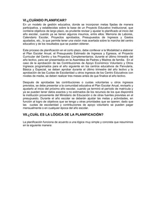 VI.¿CUÁNDO PLANIFICAR?
En un modelo de gestión educativa, donde se incorporan metas fijadas de manera
participativa, y establecidas sobre la base de un Proyecto Educativo Institucional, que
contiene objetivos de largo plazo, es prudente revisar y ajustar lo planificado al inicio del
año escolar, cuando ya se tienen algunos insumos, entre ellos: Memoria de Labores,
Calendario Escolar, Proyectos aprobados, Presupuestos de Ingresos y Gastos
ajustados, etc., lo que permite tener una visión mas acertada sobre la marcha del centro
educativo y de los resultados que se pueden obtener.

Este proceso de planificación en el corto plazo, debe conllevar a la Modalidad a elaborar
el Plan Escolar Anual, el Presupuesto Estimado de Ingresos y Egresos, el Proyecto
Curricular del Centro y los Proyectos Complementarios; durante el último trimestre del
año lectivo, para ser presentados en la Asamblea de Padres y Madres de familia. En el
caso de la aprobación de las Contribuciones de Apoyo Económico Voluntario y Otros
Ingresos programados para el año siguiente en los centros educativos de Parvularia,
Básica y Especial, se deben aprobar durante el último trimestre del año lectivo y la
aprobación de las Cuotas de Escolaridad u otros ingresos de los Centro Educativos con
niveles de media, se deben realizar tres meses antes de que finalice el año lectivo.

Después de aprobadas las contribuciones o cuotas voluntarias u otros ingresos
previstos, se debe presentar a la comunidad educativa el Plan Escolar Anual, revisarlo y
ajustarlo al inicio del próximo año escolar, cuando ya terminó el período de matrícula y
ya se pueden tener datos exactos y no estimados de los recursos de los que dispondrá
la institución proveniente del Ministerio de Educación o de otras fuentes previstas en el
presupuesto. Durante el año escolar se deberán ajustar las metas y actividades, en
función al logro de objetivos que se tenga u otras prioridades que se operen; dado que
las cuotas de escolaridad y contribuciones de apoyo voluntario se pueden pagar
mensualmente o en cualquier época del año escolar.

VII.¿CUÁL ES LA LÓGICA DE LA PLANIFICACIÓN?

La planificación funciona de acuerdo a una lógica muy simple y concreta que resumimos
en la siguiente manera:
 