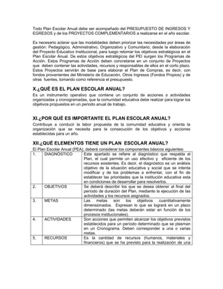 Todo Plan Escolar Anual debe ser acompañado del PRESUPUESTO DE INGRESOS Y
EGRESOS y de los PROYECTOS COMPLEMENTARIOS a realizarse en el año escolar.

Es necesario aclarar que las modalidades deben priorizar las necesidades por áreas de
gestión: Pedagógico, Administrativo, Organizativo y Comunitario; desde la elaboración
del Proyecto Educativo Institucional, para luego retomar los objetivos estratégicos en el
Plan Escolar Anual. De estos objetivos estratégicos del PEI surgen los Programas de
Acción. Estos Programas de Acción deben concretarse en un conjunto de Proyectos
que deben contener las actividades, recursos y responsables de ellos en el corto plazo.
Estos Proyectos servirán de base para elaborar el Plan de Compras, es decir, con
fondos provenientes del Ministerio de Educación, Otros Ingresos (Fondos Propios) y de
otras fuentes, tomando como referencia el presupuesto.

X.¿QUÉ ES EL PLAN ESCOLAR ANUAL?
Es un instrumento operativo que contiene un conjunto de acciones o actividades
organizadas y cronogramadas, que la comunidad educativa debe realizar para lograr los
objetivos propuestos en un periodo anual de trabajo.


XI.¿POR QUÉ ES IMPORTANTE EL PLAN ESCOLAR ANUAL?
Contribuye a conducir la labor propuesta de la comunidad educativa y orienta la
organización que se necesita para la consecución de los objetivos y acciones
establecidas para un año.

XII.¿QUÉ ELEMENTOS TIENE UN PLAN ESCOLAR ANUAL?
El Plan Escolar Anual (PEA), deberá considerar los componentes básicos siguientes:
1.     DIAGNÓSTICO          Este apartado se refiere al diagnóstico que respalda el
                            Plan, el cual permite un uso efectivo y eficiente de los
                            recursos existentes. Es decir, el diagnóstico es un análisis
                            objetivo de la situación educativa y social que se intenta
                            modificar y de los problemas a enfrentar, con el fin de
                            establecer las prioridades que la institución educativa esta
                            en condiciones de desarrollar para resolverlos.
2.     OBJETIVOS            Se deberá describir los que se desea obtener al final del
                            período de duración del Plan, mediante la ejecución de las
                            actividades y los recursos asignados.
3.     METAS                Las     metas    son    los    objetivos   cuantitativamente
                            dimensionados. Expresan lo que se logrará en un plazo
                            determinado (las metas deberán estar en función de los
                            procesos institucionales).
4.     ACTIVIDADES          Son acciones que permiten alcanzar los objetivos previstos
                            establecidos para un período determinado que se plasman
                            en un Cronograma. Deben corresponder a una o varias
                            metas.
5.     RECURSOS             Es la cantidad de recursos (humanos, materiales y
                            financieros) que se ha previsto para la realización de una
 
