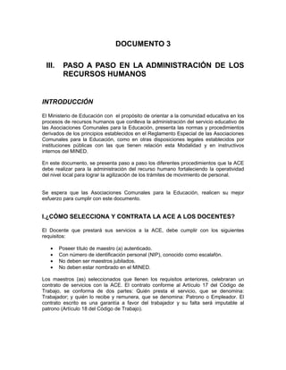 DOCUMENTO 3

 III.    PASO A PASO EN LA ADMINISTRACIÓN DE LOS
         RECURSOS HUMANOS


INTRODUCCIÓN

El Ministerio de Educación con el propósito de orientar a la comunidad educativa en los
procesos de recursos humanos que conlleva la administración del servicio educativo de
las Asociaciones Comunales para la Educación, presenta las normas y procedimientos
derivados de los principios establecidos en el Reglamento Especial de las Asociaciones
Comunales para la Educación, como en otras disposiciones legales establecidos por
instituciones públicas con las que tienen relación esta Modalidad y en instructivos
internos del MINED.

En este documento, se presenta paso a paso los diferentes procedimientos que la ACE
debe realizar para la administración del recurso humano fortaleciendo la operatividad
del nivel local para lograr la agilización de los trámites de movimiento de personal.


Se espera que las Asociaciones Comunales para la Educación, realicen su mejor
esfuerzo para cumplir con este documento.


I.¿CÓMO SELECCIONA Y CONTRATA LA ACE A LOS DOCENTES?

El Docente que prestará sus servicios a la ACE, debe cumplir con los siguientes
requisitos:

   •    Poseer título de maestro (a) autenticado.
   •    Con número de identificación personal (NIP), conocido como escalafón.
   •    No deben ser maestros jubilados.
   •    No deben estar nombrado en el MINED.

Los maestros (as) seleccionados que llenen los requisitos anteriores, celebraran un
contrato de servicios con la ACE. El contrato conforme al Artículo 17 del Código de
Trabajo, se conforma de dos partes: Quién presta el servicio, que se denomina:
Trabajador; y quién lo recibe y remunera, que se denomina: Patrono o Empleador. El
contrato escrito es una garantía a favor del trabajador y su falta será imputable al
patrono (Artículo 18 del Código de Trabajo).
 