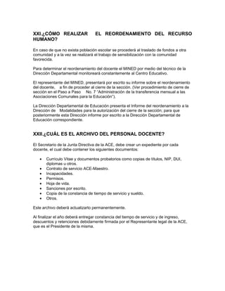 XXI.¿CÓMO REALIZAR                EL REORDENAMIENTO DEL RECURSO
HUMANO?

En caso de que no exista población escolar se procederá al traslado de fondos a otra
comunidad y a la vez se realizará el trabajo de sensibilización con la comunidad
favorecida.

Para determinar el reordenamiento del docente el MINED por medio del técnico de la
Dirección Departamental monitoreará constantemente al Centro Educativo.

El representante del MINED, presentará por escrito su informe sobre el reordenamiento
del docente, a fin de proceder al cierre de la sección. (Ver procedimiento de cierre de
sección en el Paso a Paso No. 7 “Administración de la transferencia mensual a las
Asociaciones Comunales para la Educación”).

La Dirección Departamental de Educación presenta el Informe del reordenamiento a la
Dirección de Modalidades para la autorización del cierre de la sección; para que
posteriormente esta Dirección informe por escrito a la Dirección Departamental de
Educación correspondiente.


XXII.¿CUÁL ES EL ARCHIVO DEL PERSONAL DOCENTE?

El Secretario de la Junta Directiva de la ACE, debe crear un expediente por cada
docente, el cual debe contener los siguientes documentos:

   •   Currículo Vitae y documentos probatorios como copias de títulos, NIP, DUI,
       diplomas u otros.
   •   Contrato de servicio ACE-Maestro.
   •   Incapacidades.
   •   Permisos.
   •   Hoja de vida.
   •   Sanciones por escrito.
   •   Copia de la constancia de tiempo de servicio y sueldo.
   •   Otros.

Este archivo deberá actualizarlo permanentemente.

Al finalizar el año deberá entregar constancia del tiempo de servicio y de ingreso,
descuentos y retenciones debidamente firmada por el Representante legal de la ACE,
que es el Presidente de la misma.
 
