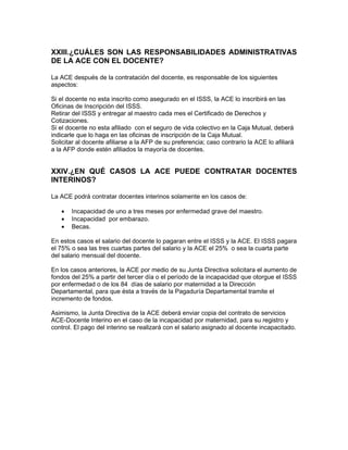 XXIII.¿CUÁLES SON LAS RESPONSABILIDADES ADMINISTRATIVAS
DE LA ACE CON EL DOCENTE?

La ACE después de la contratación del docente, es responsable de los siguientes
aspectos:

Si el docente no esta inscrito como asegurado en el ISSS, la ACE lo inscribirá en las
Oficinas de Inscripción del ISSS.
Retirar del ISSS y entregar al maestro cada mes el Certificado de Derechos y
Cotizaciones.
Si el docente no esta afiliado con el seguro de vida colectivo en la Caja Mutual, deberá
indicarle que lo haga en las oficinas de inscripción de la Caja Mutual.
Solicitar al docente afiliarse a la AFP de su preferencia; caso contrario la ACE lo afiliará
a la AFP donde estén afiliados la mayoría de docentes.


XXIV.¿EN QUÉ CASOS LA ACE PUEDE CONTRATAR DOCENTES
INTERINOS?

La ACE podrá contratar docentes interinos solamente en los casos de:

   •   Incapacidad de uno a tres meses por enfermedad grave del maestro.
   •   Incapacidad por embarazo.
   •   Becas.

En estos casos el salario del docente lo pagaran entre el ISSS y la ACE. El ISSS pagara
el 75% o sea las tres cuartas partes del salario y la ACE el 25% o sea la cuarta parte
del salario mensual del docente.

En los casos anteriores, la ACE por medio de su Junta Directiva solicitara el aumento de
fondos del 25% a partir del tercer día o el período de la incapacidad que otorgue el ISSS
por enfermedad o de los 84 días de salario por maternidad a la Dirección
Departamental, para que ésta a través de la Pagaduría Departamental tramite el
incremento de fondos.

Asimismo, la Junta Directiva de la ACE deberá enviar copia del contrato de servicios
ACE-Docente Interino en el caso de la incapacidad por maternidad, para su registro y
control. El pago del interino se realizará con el salario asignado al docente incapacitado.
 