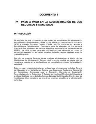 DOCUMENTO 4

 IV.     PASO A PASO EN LA ADMINISTRACIÓN DE LOS
         RECURSOS FINANCIEROS


INTRODUCCIÓN

El propósito de este documento es que todas las Modalidades de Administración
Escolar Local: Consejo Directivo Escolar (CDE), Asociación Comunal para la Educación
(ACE) y Consejo Educativo Católico Escolar (CECE), conozcan las Normas y
Procedimientos Administrativos Financieros para la ejecución de los recursos
financieros que ingresan a los centros educativos en concepto de transferencias del
MINED y de otros ingresos generados por contribuciones voluntarias y/o cuotas de
escolaridad aportadas por los padres y madres de familia, tiendas escolares, actos de
graduación y otros.

Con ello se pretende fomentar sanas prácticas administrativas al interior de las
Modalidades de Administración Escolar Local y en esa medida se espera que los
recursos se inviertan en la satisfacción de las necesidades prioritarias de la población
estudiantil.

Estas normas y procedimientos tienen su base legal principalmente en la Ley General
de Educación, la Ley de la Carrera Docente y su Reglamento, Reglamento Especial de
las Asociaciones Comunales para la Educación, Convenio de Cooperación
Administrativa entre el Gobierno de El Salvador por medio del Ministerio de Educación y
la Iglesia Católica a través de la Conferencia Episcopal de El Salvador. Por otro lado las
modalidades deben considerar las otras leyes y normas aplicables a la administración
de fondos.
 