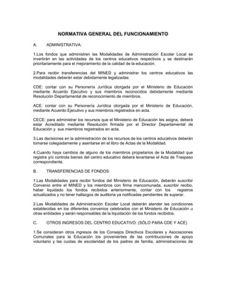 NORMATIVA GENERAL DEL FUNCIONAMIENTO

A.     ADMINISTRATIVA:

1.Los fondos que administren las Modalidades de Administración Escolar Local se
invertirán en las actividades de los centros educativos respectivos y se destinarán
prioritariamente para el mejoramiento de la calidad de la educación.

2.Para recibir transferencias del MINED y administrar los centros educativos las
modalidades deberán estar debidamente legalizadas:

CDE: contar con su Personería Jurídica otorgada por el Ministerio de Educación
mediante Acuerdo Ejecutivo y sus miembros reconocidos debidamente mediante
Resolución Departamental de reconocimiento de miembros.

ACE: contar con su Personería Jurídica otorgada por el Ministerio de Educación,
mediante Acuerdo Ejecutivo y sus miembros registrados en acta.

CECE: para administrar los recursos que el Ministerio de Educación les asigna, deberá
estar Acreditado mediante Resolución firmada por el Director Departamental de
Educación y sus miembros registrados en acta.

3.Las decisiones en la administración de los recursos de los centros educativos deberán
tomarse colegiadamente y asentarse en el libro de Actas de la Modalidad.

4.Cuando haya cambios de alguno de los miembros propietarios de la Modalidad que
registra y/o controla bienes del centro educativo deberá levantarse el Acta de Traspaso
correspondiente.

B.     TRANSFERENCIAS DE FONDOS:

1.Las Modalidades para recibir fondos del Ministerio de Educación, deberán suscribir
Convenio entre el MINED y los miembros con firma mancomunada, suscribir recibo,
haber liquidado los fondos recibidos anteriormente, contar con los              registros
actualizados y no tener hallazgos de auditoria ya notificadas pendientes de superar.

2.Las Modalidades de Administración Escolar Local deberán atender las condiciones
establecidas en los diferentes convenios celebrados con el Ministerio de Educación u
otras entidades y serán responsables de la liquidación de los fondos recibidos.

C.     OTROS INGRESOS DEL CENTRO EDUCATIVO: (SÓLO PARA CDE Y ACE)

1.Se consideran otros ingresos de los Consejos Directivos Escolares y Asociaciones
Comunales para la Educación los provenientes de las contribuciones de apoyo
voluntario y las cuotas de escolaridad de los padres de familia, administraciones de
 