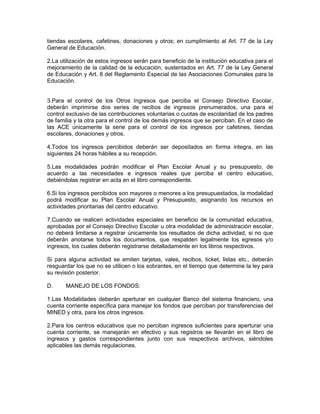 tiendas escolares, cafetines, donaciones y otros; en cumplimiento al Art. 77 de la Ley
General de Educación.

2.La utilización de estos ingresos serán para beneficio de la institución educativa para el
mejoramiento de la calidad de la educación, sustentados en Art. 77 de la Ley General
de Educación y Art. 8 del Reglamento Especial de las Asociaciones Comunales para la
Educación.


3.Para el control de los Otros Ingresos que perciba el Consejo Directivo Escolar,
deberán imprimirse dos series de recibos de ingresos prenumerados, una para el
control exclusivo de las contribuciones voluntarias o cuotas de escolaridad de los padres
de familia y la otra para el control de los demás ingresos que se perciban. En el caso de
las ACE únicamente la serie para el control de los ingresos por cafetines, tiendas
escolares, donaciones y otros.

4.Todos los ingresos percibidos deberán ser depositados en forma integra, en las
siguientes 24 horas hábiles a su recepción.

5.Las modalidades podrán modificar el Plan Escolar Anual y su presupuesto, de
acuerdo a las necesidades e ingresos reales que perciba el centro educativo,
debiéndolas registrar en acta en el libro correspondiente.

6.Si los ingresos percibidos son mayores o menores a los presupuestados, la modalidad
podrá modificar su Plan Escolar Anual y Presupuesto, asignando los recursos en
actividades prioritarias del centro educativo.

7.Cuando se realicen actividades especiales en beneficio de la comunidad educativa,
aprobadas por el Consejo Directivo Escolar u otra modalidad de administración escolar,
no deberá limitarse a registrar únicamente los resultados de dicha actividad, si no que
deberán anotarse todos los documentos, que respalden legalmente los egresos y/o
ingresos, los cuales deberán registrarse detalladamente en los libros respectivos.

Si para alguna actividad se emiten tarjetas, vales, recibos, ticket, listas etc., deberán
resguardar los que no se utilicen o los sobrantes, en el tiempo que determine la ley para
su revisión posterior.

D.     MANEJO DE LOS FONDOS:

1.Las Modalidades deberán aperturar en cualquier Banco del sistema financiero, una
cuenta corriente específica para manejar los fondos que perciban por transferencias del
MINED y otra, para los otros ingresos.

2.Para los centros educativos que no perciban ingresos suficientes para aperturar una
cuenta corriente, se manejarán en efectivo y sus registros se llevarán en el libro de
ingresos y gastos correspondientes junto con sus respectivos archivos, siéndoles
aplicables las demás regulaciones.
 