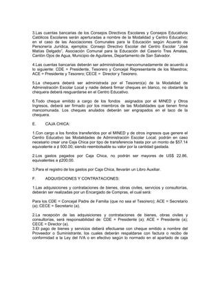 3.Las cuentas bancarias de los Consejos Directivos Escolares y Consejos Educativos
Católicos Escolares serán aperturadas a nombre de la Modalidad y Centro Educativo;
en el caso de las Asociaciones Comunales para la Educación según Acuerdo de
Personería Jurídica, ejemplos: Consejo Directivo Escolar del Centro Escolar “José
Matías Delgado”, Asociación Comunal para la Educación del Caserío Tres Amates,
Cantón Ojos de Agua, Municipio de Aguilares, Departamento de San Salvador.

4.Las cuentas bancarias deberán ser administradas mancomunadamente de acuerdo a
lo siguiente: CDE = Presidente, Tesorero y Concejal Representante de los Maestros;
ACE = Presidente y Tesorero; CECE = Director y Tesorero.

5.La chequera deberá ser administrada por el Tesorero(a) de la Modalidad de
Administración Escolar Local y nadie deberá firmar cheques en blanco, no obstante la
chequera deberá resguardarse en el Centro Educativo.

6.Todo cheque emitido a cargo de los fondos asignados por el MINED y Otros
Ingresos, deberá ser firmado por los miembros de las Modalidades que tienen firma
mancomunada. Los cheques anulados deberán ser engrapados en el taco de la
chequera.

E.     CAJA CHICA:

1.Con cargo a los fondos transferidos por el MINED y de otros ingresos que genere el
Centro Educativo las Modalidades de Administración Escolar Local; podrán en caso
necesario crear una Caja Chica por tipo de transferencia hasta por un monto de $57.14
equivalente a ¢ 500.00; siendo reembolsable su valor por la cantidad gastada.

2.Los gastos pagados por Caja Chica, no podrán ser mayores de US$ 22.86,
equivalentes a ¢200.00.

3.Para el registro de los gastos por Caja Chica, llevarán un Libro Auxiliar.

F.     ADQUISICIONES Y CONTRATACIONES:

1.Las adquisiciones y contrataciones de bienes, obras civiles, servicios y consultorías,
deberán ser realizadas por un Encargado de Compras, el cual será:

Para los CDE = Concejal Padre de Familia (que no sea el Tesorero); ACE = Secretario
(a); CECE = Secretario (a).

2.La recepción de las adquisiciones y contrataciones de bienes, obras civiles y
consultorías, será responsabilidad de: CDE = Presidente (a); ACE = Presidente (a);
CECE = Director (a).
3.El pago de bienes y servicios deberá efectuarse con cheque emitido a nombre del
Proveedor o Suministrante, los cuales deberán respaldarse con factura o recibo de
conformidad a la Ley del IVA o en efectivo según lo normado en el apartado de caja
 