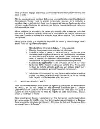 chica; en el caso de pago de bienes y servicios deberá considerarse la ley del impuesto
sobre la renta.

4.En las suscripciones de contratos de bienes y servicios las diferentes Modalidades de
Administración Escolar Local no podrán comprometer recursos de la institución a
períodos mayores del ejercicio fiscal vigente cuando se trate de fondos de los otros
ingresos; con los fondos de las transferencias deberán respetar la vigencia y el monto
de la ejecución de éstas.

5.Para respaldar la adquisición de bienes y/o servicios para actividades culturales,
educativas y recreativas deberán evidenciar la recepción de las mismas mediante un
listado que contenga el nombre de la actividad, lugar, fecha, nombre, DUI y firma de los
participantes.

6.Para que la factura que respalda la adquisición de bienes y servicios tenga validez
deberá reunir las siguientes condiciones:

              •   No deberá tener borrones, testaduras ni enmendaduras.
              •   Deberán de ser documentos originales, no fotocopias.
              •   Cuando se refiera a gastos por reparaciones y/o mantenimiento de
                  inmuebles será indispensable escribir las características particulares
                  de cada bien mueble a reparar, por ejemplo: clase de bienes, marca,
                  serie; el número de inventario correspondiente y los aspectos a
                  considerar de las reparaciones o mantenimiento correspondiente.
              •   En el caso de reparaciones con los inmuebles se deberá especificar
                  la clase de daño a reparar su ubicación, tamaño, área, descripción y
                  cantidad de material utilizado (justificado con facturas según ley) y
                  además las causas que generaron los daños mencionados.

              •   A todos los documentos de egresos deberán estamparles un sello de
                  pagado que contenga la siguiente información: fecha, No. de cheque,
                  valor pagado, nombre del Banco y No. de cuenta.

G.     REGISTRO DE LOS FONDOS:

1.Las Modalidades deberán llevar un libro de ingresos y gastos para las transferencias
del MINED, en un libro foliado de tres columnas autorizado por la Dirección
Departamental del Ministerio de Educación; separando los folios necesarios para el
registro de cada transferencia. Al inicio del registro de cada transferencia, deberán
anotar el nombre de la misma.

2.Los otros ingresos deberán registrarlos en un libro de ingresos y gastos separado de
las transferencias del MINED, en un libro de tres columnas autorizado por la Dirección
Departamental del Ministerios de Educación. El nombre del libro será “Registro de Otros
Ingresos y Egresos de Fondos”.
 
