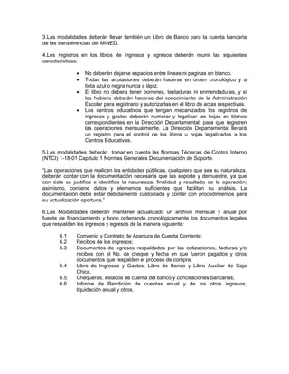3.Las modalidades deberán llevar también un Libro de Banco para la cuenta bancaria
de las transferencias del MINED.

4.Los registros en los libros de ingresos y egresos deberán reunir las siguientes
características:

              •   No deberán dejarse espacios entre líneas ni paginas en blanco.
              •   Todas las anotaciones deberán hacerse en orden cronológico y a
                  tinta azul o negra nunca a lápiz.
              •   El libro no deberá tener borrones, testaduras ni enmendaduras, y si
                  los hubiere deberán hacerse del conocimiento de la Administración
                  Escolar para registrarlo y autorizarlas en el libro de actas respectivas.
              •   Los centros educativos que tengan mecanizados los registros de
                  ingresos y gastos deberán numerar y legalizar las hojas en blanco
                  correspondientes en la Dirección Departamental, para que registren
                  las operaciones mensualmente. La Dirección Departamental llevará
                  un registro para el control de los libros u hojas legalizadas a los
                  Centros Educativos.

5.Las modalidades deberán tomar en cuenta las Normas Técnicas de Control Interno
(NTCI) 1-18-01 Capítulo 1 Normas Generales Documentación de Soporte.

“Las operaciones que realicen las entidades públicas, cualquiera que sea su naturaleza,
deberán contar con la documentación necesaria que las soporte y demuestre, ya que
con ésta se justifica e identifica la naturaleza, finalidad y resultado de la operación;
asimismo, contiene datos y elementos suficientes que facilitan su análisis. La
documentación debe estar debidamente custodiada y contar con procedimientos para
su actualización oportuna.”

6.Las Modalidades deberán mantener actualizado un archivo mensual y anual por
fuente de financiamiento y bono ordenando cronológicamente los documentos legales
que respaldan los ingresos y egresos de la manera siguiente:

       6.1    Convenio y Contrato de Apertura de Cuenta Corriente;
       6.2    Recibos de los ingresos;
       6.3    Documentos de egresos respaldados por las cotizaciones, facturas y/o
              recibos con el No. de cheque y fecha en que fueron pagados y otros
              documentos que respalden el proceso de compra.
       6.4    Libro de Ingresos y Gastos; Libro de Banco y Libro Auxiliar de Caja
              Chica.
       6.5    Chequeras, estados de cuenta del banco y conciliaciones bancarias;
       6.6    Informe de Rendición de cuentas anual y de los otros ingresos,
              liquidación anual y otros.
 