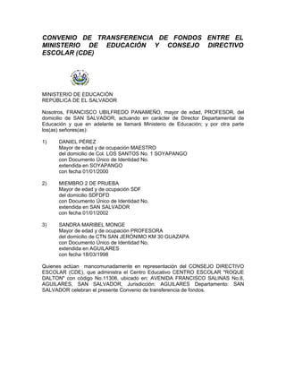 CONVENIO DE TRANSFERENCIA DE FONDOS ENTRE EL
MINISTERIO DE EDUCACIÓN Y CONSEJO DIRECTIVO
ESCOLAR (CDE)




MINISTERIO DE EDUCACIÓN
REPÚBLICA DE EL SALVADOR

Nosotros, FRANCISCO UBILFREDO PANAMEÑO, mayor de edad, PROFESOR, del
domicilio de SAN SALVADOR, actuando en carácter de Director Departamental de
Educación y que en adelante se llamará Ministerio de Educación; y por otra parte
los(as) señores(as):

1)    DANIEL PÉREZ
      Mayor de edad y de ocupación MAESTRO
      del domicilio de Col. LOS SANTOS No. 1 SOYAPANGO
      con Documento Único de Identidad No.
      extendida en SOYAPANGO
      con fecha 01/01/2000

2)    MIEMBRO 2 DE PRUEBA
      Mayor de edad y de ocupación SDF
      del domicilio SDFDFD
      con Documento Único de Identidad No.
      extendida en SAN SALVADOR
      con fecha 01/01/2002

3)    SANDRA MARIBEL MONGE
      Mayor de edad y de ocupación PROFESORA
      del domicilio de CTN SAN JERÓNIMO KM 30 GUAZAPA
      con Documento Único de Identidad No.
      extendida en AGUILARES
      con fecha 18/03/1998

Quienes actúan mancomunadamente en representación del CONSEJO DIRECTIVO
ESCOLAR (CDE), que administra el Centro Educativo CENTRO ESCOLAR "ROQUE
DALTON" con código No.11306, ubicado en: AVENIDA FRANCISCO SALINAS No.8,
AGUILARES, SAN SALVADOR, Jurisdicción: AGUILARES Departamento: SAN
SALVADOR celebran el presente Convenio de transferencia de fondos.
 