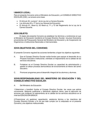 I.MARCO LEGAL:
Para el presente Convenio entre el Ministerio de Educación y el CONSEJO DIRECTIVO
ESCOLAR (CDE), se tomará como base:

     •   El Artículo 50, numeral 1 de la Ley de La Carrera Docente.
     •   Los Artículos 65 y 77 de la Ley General de Educación.
     •   El Artículo 61, literal b); 63 literal a); 71 y 72 del Reglamento de la Ley de la
         Carrera Docente.


XXVI.OBJETO:
        El objeto del presente Convenio es establecer los términos y condiciones en que
el Ministerio de Educación transferirá al Consejo Directivo Escolar, recursos financieros
provenientes del Presupuesto General del Ministerio de Educación y de Cooperación de
Organismos e Instituciones Nacionales e Internacionales.


XXVII.OBJETIVOS DEL CONVENIO:

El presente Convenio regulará las acciones tendientes a lograr los objetivos siguientes:

A.       Que el Consejo Directivo Escolar reciba fondos para apoyar el desarrollo de su
         Proyecto Educativo Institucional, orientado al mejoramiento de la calidad de los
         servicios educativos.

B.       Fortalecer en el Consejo Directivo Escolar su capacidad de administración y
         gestión al utilizar procesos democráticos de funcionamiento al interior del centro
         educativo.

C.       Promover programas para el desarrollo integral de los alumnos y alumnas.


XXVIII.RESPONSABILIDAD DEL MINISTERIO DE EDUCACIÓN Y DEL
CONSEJO DIRECTIVO ESCOLAR:

A.       Del Ministerio de Educación:

1.Determinar y transferir fondos al Consejo Directivo Escolar, las veces que estime
conveniente, debiendo justificarse y definiendo objetivos claros, para la ejecución de
acciones que conlleven al mejoramiento de la calidad de los servicios educativos en el
nivel de EDUCACIÓN BÁSICA

2.Proporcionar y/o gestionar capacitación, asistencia técnica a los miembros del
Consejo Directivo Escolar a fin de que éste cumpla con lo estipulado en el presente
Convenio y los objetivos institucionales.
 