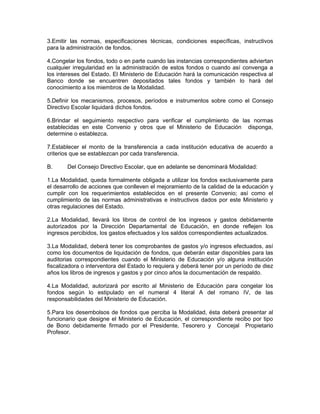 3.Emitir las normas, especificaciones técnicas, condiciones específicas, instructivos
para la administración de fondos.

4.Congelar los fondos, todo o en parte cuando las instancias correspondientes adviertan
cualquier irregularidad en la administración de estos fondos o cuando así convenga a
los intereses del Estado. El Ministerio de Educación hará la comunicación respectiva al
Banco donde se encuentren depositados tales fondos y también lo hará del
conocimiento a los miembros de la Modalidad.

5.Definir los mecanismos, procesos, períodos e instrumentos sobre como el Consejo
Directivo Escolar liquidará dichos fondos.

6.Brindar el seguimiento respectivo para verificar el cumplimiento de las normas
establecidas en este Convenio y otros que el Ministerio de Educación disponga,
determine o establezca.

7.Establecer el monto de la transferencia a cada institución educativa de acuerdo a
criterios que se establezcan por cada transferencia.

B.      Del Consejo Directivo Escolar, que en adelante se denominará Modalidad:

1.La Modalidad, queda formalmente obligada a utilizar los fondos exclusivamente para
el desarrollo de acciones que conlleven el mejoramiento de la calidad de la educación y
cumplir con los requerimientos establecidos en el presente Convenio; así como el
cumplimiento de las normas administrativas e instructivos dados por este Ministerio y
otras regulaciones del Estado.

2.La Modalidad, llevará los libros de control de los ingresos y gastos debidamente
autorizados por la Dirección Departamental de Educación, en donde reflejen los
ingresos percibidos, los gastos efectuados y los saldos correspondientes actualizados.

3.La Modalidad, deberá tener los comprobantes de gastos y/o ingresos efectuados, así
como los documentos de liquidación de fondos, que deberán estar disponibles para las
auditorias correspondientes cuando el Ministerio de Educación y/o alguna institución
fiscalizadora o interventora del Estado lo requiera y deberá tener por un período de diez
años los libros de ingresos y gastos y por cinco años la documentación de respaldo.

4.La Modalidad, autorizará por escrito al Ministerio de Educación para congelar los
fondos según lo estipulado en el numeral 4 literal A del romano IV, de las
responsabilidades del Ministerio de Educación.

5.Para los desembolsos de fondos que perciba la Modalidad, ésta deberá presentar al
funcionario que designe el Ministerio de Educación, el correspondiente recibo por tipo
de Bono debidamente firmado por el Presidente, Tesorero y Concejal Propietario
Profesor.
 
