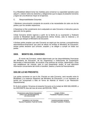 6.La Modalidad deberá tomar las medidas para conservar su capacidad operativa para
adquirir y retener todos los derechos y obligaciones que le asigna el presente Convenio
y lograr así una eficiencia mayor en el ejercicio.

C.      Responsabilidades Conjuntas:

1.Mantener comunicación constante de acuerdo a las necesidades de cada una de las
partes y por los canales respectivos.

2.Garantizar el fiel cumplimiento de lo estipulado en este Convenio e Instructivo para la
ejecución de los gastos.

3.Este Convenio tendrá vigencia a partir de la fecha de su suscripción y finalizará
cuando la Modalidad liquide adecuadamente dichos fondos, ante la instancia y el
período que designe el Ministerio de Educación.

4.Ambas partes aceptan que este Convenio se regirá por las normas y procedimientos
administrativos-financieros que para tal efecto ha emitido el Ministerio de Educación;
ambas partes declaran que conocen, aceptan y se obligan a cumplir en todas sus
partes.


XXIX.      MONTO DEL CONVENIO:

       El monto del Convenio, estará determinado por las disponibilidades financieras
del Ministerio de Educación, de los Organismos e Instituciones de Cooperación
Nacionales e Internacionales, de acuerdo a las políticas de montos, desembolso y fines
que establezcan las mismas, para lo cual presentarán recibo, él cual describirá
información concerniente del monto a transferir, destino y fuente de financiamiento.


XXX.DE LO NO PREVISTO:

Las partes convienen en que lo No. Previsto en este Convenio, será resuelto entre la
Modalidad y la instancia respectiva del Ministerio de Educación y si es necesario se
tendrá por incorporado a éste en forma de Adenda al mismo o por Resolución
Departamental.

En fe de lo anterior, firmamos el presente Convenio en la ciudad de SAN SALVADOR, a
los DIECISIETE días del mes de enero del DOS MIL TRES.
 