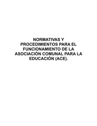 NORMATIVAS Y
  PROCEDIMIENTOS PARA EL
   FUNCIONAMIENTO DE LA
ASOCIACIÓN COMUNAL PARA LA
     EDUCACIÓN (ACE).
 