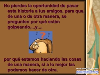 No pierdas la oportunidad de pasar
 esta historia a tus amigos, para que,
 de una o de otra manera, se
 pregunten por qué están
 golpeando....y....




por qué estamos haciendo las cosas
 de una manera, si a lo mejor las
 podemos hacer de otra.
 