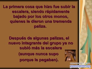 La primera cosa que hizo fue subir la
    escalera, siendo rápidamente
     bajado por los otros monos,
   quienes le dieron una tremenda
                paliza.

  Después de algunas palizas, el
  nuevo integrante del grupo ya no
       subió más la escalera
      (aunque nunca supo
       porque le pegaban).
 