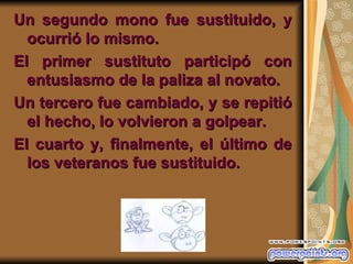 Un segundo mono fue sustituido, y
  ocurrió lo mismo.
El primer sustituto participó con
  entusiasmo de la paliza al novato.
Un tercero fue cambiado, y se repitió
  el hecho, lo volvieron a golpear.
El cuarto y, finalmente, el último de
  los veteranos fue sustituido.
 