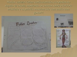Muitos cartazes foram confeccionados e expostos no saguão da escola, mostrando os estudos sobre o folclore brasileiro e os painéis mostram isto com muito bom gosto!!!