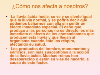 ¿Cómo nos afecta a nosotros?   La lluvia ácida huele, se ve y se siente igual que la lluvia normal, y se podría decir que podemos bañarnos con ella sin sentir un efecto inmediato especial. El daño que produce a las personas no es directo, es más inmediato el efecto de los contaminantes que producen esta lluvia y que llegan al organismo cuando éste los respira, afectando su salud.     Los productos del hombre, monumentos y edificios, son más susceptibles a la acción de la lluvia ácida. Muchas ruinas han desaparecido o están en vías de hacerlo, a causa de este factor.   
