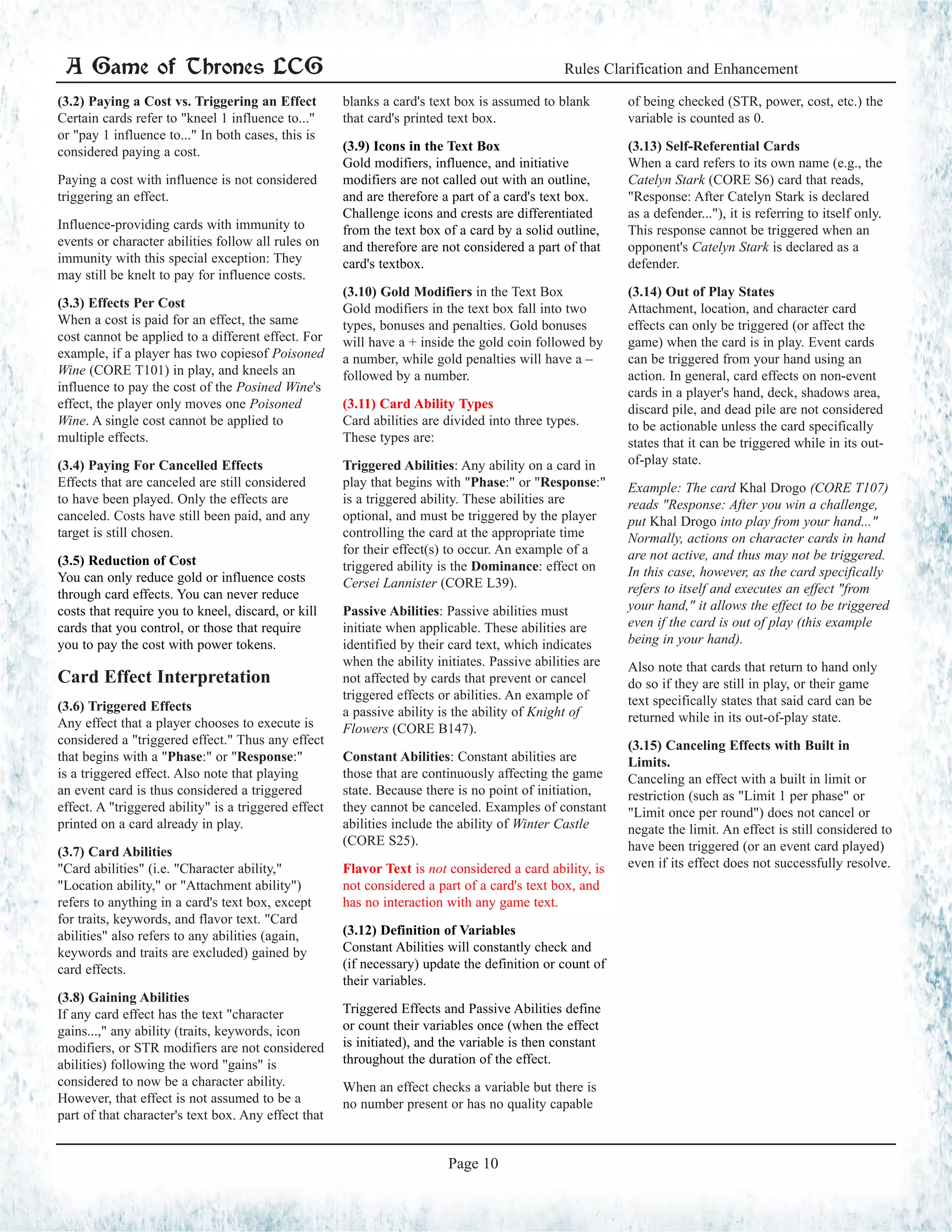 (3.2) Paying a Cost vs. Triggering an Effect
Certain cards refer to "kneel 1 influence to..."
or "pay 1 influence to..." In both cases, this is
considered paying a cost.
Paying a cost with influence is not considered
triggering an effect.
Influence-providing cards with immunity to
events or character abilities follow all rules on
immunity with this special exception: They
may still be knelt to pay for influence costs.
(3.3) Effects Per Cost
When a cost is paid for an effect, the same
cost cannot be applied to a different effect. For
example, if a player has two copiesof Poisoned
Wine (CORE T101) in play, and kneels an
influence to pay the cost of the Posined Wine's
effect, the player only moves one Poisoned
Wine. A single cost cannot be applied to
multiple effects.
(3.4) Paying For Cancelled Effects
Effects that are canceled are still considered
to have been played. Only the effects are
canceled. Costs have still been paid, and any
target is still chosen.
(3.5) Reduction of Cost
You can only reduce gold or influence costs
through card effects. You can never reduce
costs that require you to kneel, discard, or kill
cards that you control, or those that require
you to pay the cost with power tokens.
Card Effect Interpretation
(3.6) Triggered Effects
Any effect that a player chooses to execute is
considered a "triggered effect." Thus any effect
that begins with a "Phase:" or "Response:"
is a triggered effect. Also note that playing
an event card is thus considered a triggered
effect. A "triggered ability" is a triggered effect
printed on a card already in play.
(3.7) Card Abilities
"Card abilities" (i.e. "Character ability,"
"Location ability," or "Attachment ability")
refers to anything in a card's text box, except
for traits, keywords, and flavor text. "Card
abilities" also refers to any abilities (again,
keywords and traits are excluded) gained by
card effects.
(3.8) Gaining Abilities
If any card effect has the text "character
gains...," any ability (traits, keywords, icon
modifiers, or STR modifiers are not considered
abilities) following the word "gains" is
considered to now be a character ability.
However, that effect is not assumed to be a
part of that character's text box. Any effect that
blanks a card's text box is assumed to blank
that card's printed text box.
(3.9) Icons in the Text Box
Gold modifiers, influence, and initiative
modifiers are not called out with an outline,
and are therefore a part of a card's text box.
Challenge icons and crests are differentiated
from the text box of a card by a solid outline,
and therefore are not considered a part of that
card's textbox.
(3.10) Gold Modifiers in the Text Box
Gold modifiers in the text box fall into two
types, bonuses and penalties. Gold bonuses
will have a + inside the gold coin followed by
a number, while gold penalties will have a –
followed by a number.
(3.11) Card Ability Types
Card abilities are divided into three types.
These types are:
Triggered Abilities: Any ability on a card in
play that begins with "Phase:" or "Response:"
is a triggered ability. These abilities are
optional, and must be triggered by the player
controlling the card at the appropriate time
for their effect(s) to occur. An example of a
triggered ability is the Dominance: effect on
Cersei Lannister (CORE L39).
Passive Abilities: Passive abilities must
initiate when applicable. These abilities are
identified by their card text, which indicates
when the ability initiates. Passive abilities are
not affected by cards that prevent or cancel
triggered effects or abilities. An example of
a passive ability is the ability of Knight of
Flowers (CORE B147).
Constant Abilities: Constant abilities are
those that are continuously affecting the game
state. Because there is no point of initiation,
they cannot be canceled. Examples of constant
abilities include the ability of Winter Castle
(CORE S25).
Flavor Text is not considered a card ability, is
not considered a part of a card's text box, and
has no interaction with any game text.
(3.12) Definition of Variables
Constant Abilities will constantly check and
(if necessary) update the definition or count of
their variables.
Triggered Effects and Passive Abilities define
or count their variables once (when the effect
is initiated), and the variable is then constant
throughout the duration of the effect.
When an effect checks a variable but there is
no number present or has no quality capable
of being checked (STR, power, cost, etc.) the
variable is counted as 0.
(3.13) Self-Referential Cards
When a card refers to its own name (e.g., the
Catelyn Stark (CORE S6) card that reads,
"Response: After Catelyn Stark is declared
as a defender..."), it is referring to itself only.
This response cannot be triggered when an
opponent's Catelyn Stark is declared as a
defender.
(3.14) Out of Play States
Attachment, location, and character card
effects can only be triggered (or affect the
game) when the card is in play. Event cards
can be triggered from your hand using an
action. In general, card effects on non-event
cards in a player's hand, deck, shadows area,
discard pile, and dead pile are not considered
to be actionable unless the card specifically
states that it can be triggered while in its out-
of-play state.
Example: The card Khal Drogo (CORE T107)
reads "Response: After you win a challenge,
put Khal Drogo into play from your hand..."
Normally, actions on character cards in hand
are not active, and thus may not be triggered.
In this case, however, as the card specifically
refers to itself and executes an effect "from
your hand," it allows the effect to be triggered
even if the card is out of play (this example
being in your hand).
Also note that cards that return to hand only
do so if they are still in play, or their game
text specifically states that said card can be
returned while in its out-of-play state.
(3.15) Canceling Effects with Built in
Limits.
Canceling an effect with a built in limit or
restriction (such as "Limit 1 per phase" or
"Limit once per round") does not cancel or
negate the limit. An effect is still considered to
have been triggered (or an event card played)
even if its effect does not successfully resolve.
A Game of Thrones LCG Rules Clarification and Enhancement
Page 10
 