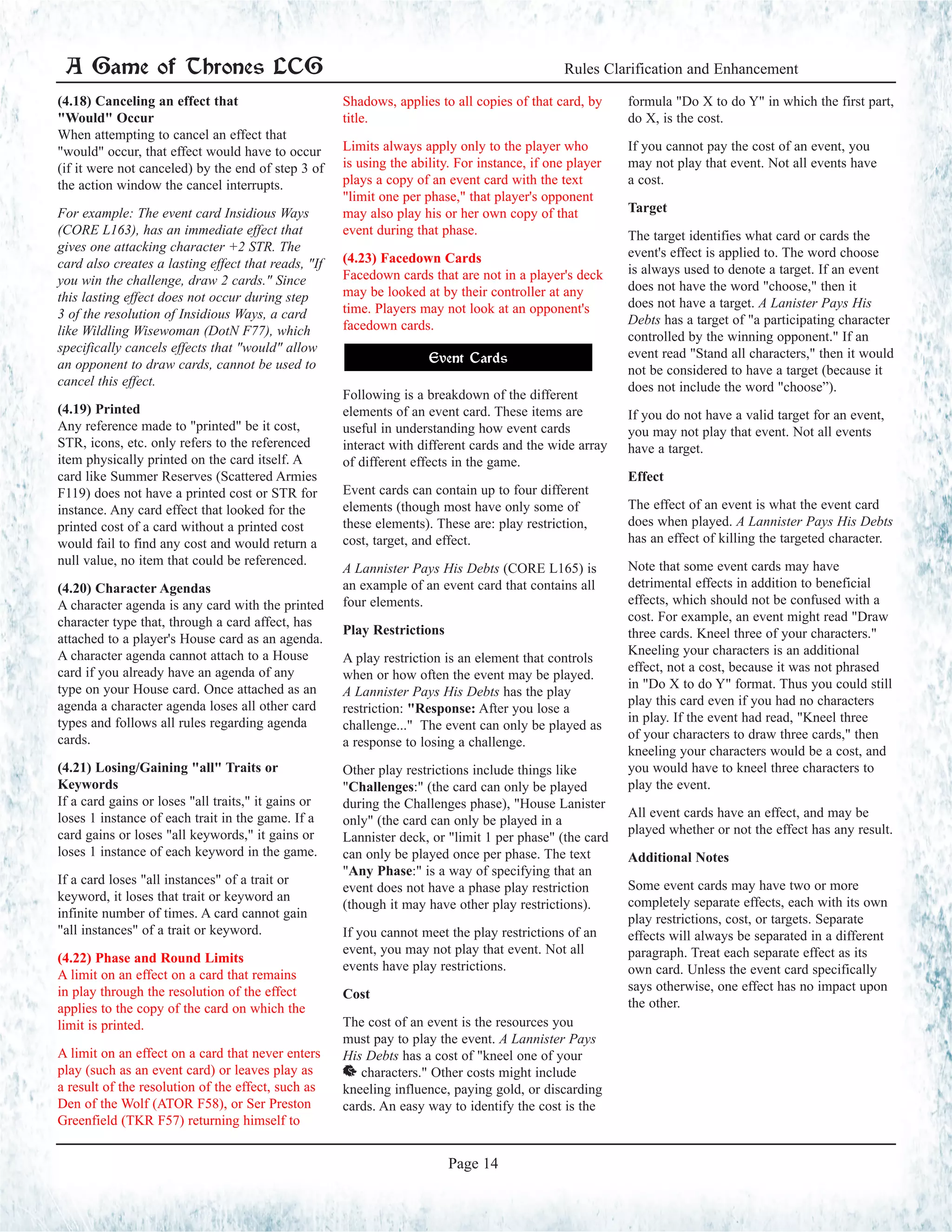 (4.18) Canceling an effect that
"Would" Occur
When attempting to cancel an effect that
"would" occur, that effect would have to occur
(if it were not canceled) by the end of step 3 of
the action window the cancel interrupts.
For example: The event card Insidious Ways
(CORE L163), has an immediate effect that
gives one attacking character +2 STR. The
card also creates a lasting effect that reads, "If
you win the challenge, draw 2 cards." Since
this lasting effect does not occur during step
3 of the resolution of Insidious Ways, a card
like Wildling Wisewoman (DotN F77), which
specifically cancels effects that "would" allow
an opponent to draw cards, cannot be used to
cancel this effect.
(4.19) Printed
Any reference made to "printed" be it cost,
STR, icons, etc. only refers to the referenced
item physically printed on the card itself. A
card like Summer Reserves (Scattered Armies
F119) does not have a printed cost or STR for
instance. Any card effect that looked for the
printed cost of a card without a printed cost
would fail to find any cost and would return a
null value, no item that could be referenced.
(4.20) Character Agendas
A character agenda is any card with the printed
character type that, through a card affect, has
attached to a player's House card as an agenda.
A character agenda cannot attach to a House
card if you already have an agenda of any
type on your House card. Once attached as an
agenda a character agenda loses all other card
types and follows all rules regarding agenda
cards.
(4.21) Losing/Gaining "all" Traits or
Keywords
If a card gains or loses "all traits," it gains or
loses 1 instance of each trait in the game. If a
card gains or loses "all keywords," it gains or
loses 1 instance of each keyword in the game.
If a card loses "all instances" of a trait or
keyword, it loses that trait or keyword an
infinite number of times. A card cannot gain
"all instances" of a trait or keyword.
(4.22) Phase and Round Limits
A limit on an effect on a card that remains
in play through the resolution of the effect
applies to the copy of the card on which the
limit is printed.
A limit on an effect on a card that never enters
play (such as an event card) or leaves play as
a result of the resolution of the effect, such as
Den of the Wolf (ATOR F58), or Ser Preston
Greenfield (TKR F57) returning himself to
Shadows, applies to all copies of that card, by
title.
Limits always apply only to the player who
is using the ability. For instance, if one player
plays a copy of an event card with the text
"limit one per phase," that player's opponent
may also play his or her own copy of that
event during that phase.
(4.23) Facedown Cards
Facedown cards that are not in a player's deck
may be looked at by their controller at any
time. Players may not look at an opponent's
facedown cards.
Event Cards
Following is a breakdown of the different
elements of an event card. These items are
useful in understanding how event cards
interact with different cards and the wide array
of different effects in the game.
Event cards can contain up to four different
elements (though most have only some of
these elements). These are: play restriction,
cost, target, and effect.
A Lannister Pays His Debts (CORE L165) is
an example of an event card that contains all
four elements.
Play Restrictions
A play restriction is an element that controls
when or how often the event may be played.
A Lannister Pays His Debts has the play
restriction: "Response: After you lose a
challenge..." The event can only be played as
a response to losing a challenge.
Other play restrictions include things like
"Challenges:" (the card can only be played
during the Challenges phase), "House Lanister
only" (the card can only be played in a
Lannister deck, or "limit 1 per phase" (the card
can only be played once per phase. The text
"Any Phase:" is a way of specifying that an
event does not have a phase play restriction
(though it may have other play restrictions).
If you cannot meet the play restrictions of an
event, you may not play that event. Not all
events have play restrictions.
Cost
The cost of an event is the resources you
must pay to play the event. A Lannister Pays
His Debts has a cost of "kneel one of your
^ characters." Other costs might include
kneeling influence, paying gold, or discarding
cards. An easy way to identify the cost is the
formula "Do X to do Y" in which the first part,
do X, is the cost.
If you cannot pay the cost of an event, you
may not play that event. Not all events have
a cost.
Target
The target identifies what card or cards the
event's effect is applied to. The word choose
is always used to denote a target. If an event
does not have the word "choose," then it
does not have a target. A Lanister Pays His
Debts has a target of "a participating character
controlled by the winning opponent." If an
event read "Stand all characters," then it would
not be considered to have a target (because it
does not include the word "choose”).
If you do not have a valid target for an event,
you may not play that event. Not all events
have a target.
Effect
The effect of an event is what the event card
does when played. A Lannister Pays His Debts
has an effect of killing the targeted character.
Note that some event cards may have
detrimental effects in addition to beneficial
effects, which should not be confused with a
cost. For example, an event might read "Draw
three cards. Kneel three of your characters."
Kneeling your characters is an additional
effect, not a cost, because it was not phrased
in "Do X to do Y" format. Thus you could still
play this card even if you had no characters
in play. If the event had read, "Kneel three
of your characters to draw three cards," then
kneeling your characters would be a cost, and
you would have to kneel three characters to
play the event.
All event cards have an effect, and may be
played whether or not the effect has any result.
Additional Notes
Some event cards may have two or more
completely separate effects, each with its own
play restrictions, cost, or targets. Separate
effects will always be separated in a different
paragraph. Treat each separate effect as its
own card. Unless the event card specifically
says otherwise, one effect has no impact upon
the other.
A Game of Thrones LCG Rules Clarification and Enhancement
Page 14
 