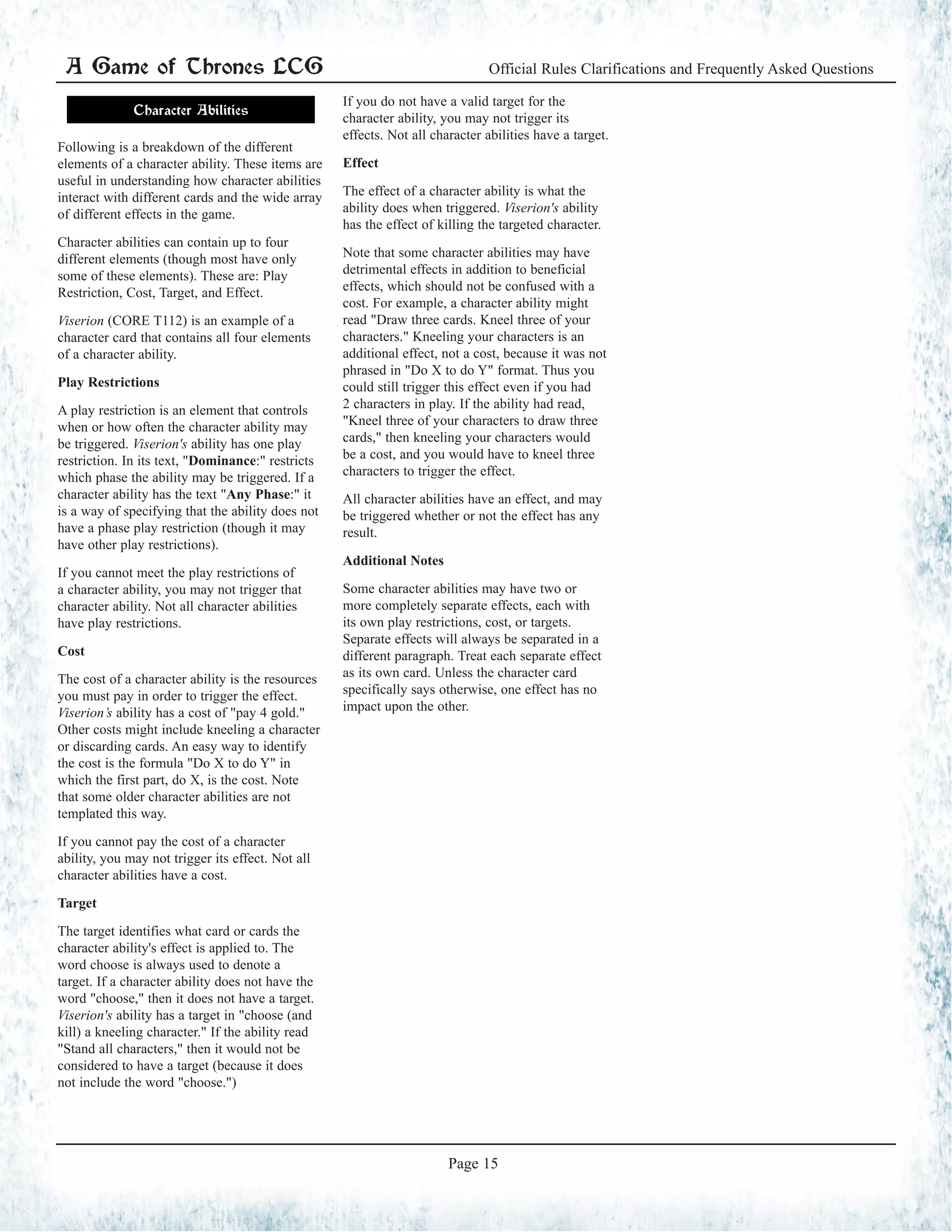 A Game of Thrones LCG Official Rules Clarifications and Frequently Asked Questions
Page 15
Character Abilities
Following is a breakdown of the different
elements of a character ability. These items are
useful in understanding how character abilities
interact with different cards and the wide array
of different effects in the game.
Character abilities can contain up to four
different elements (though most have only
some of these elements). These are: Play
Restriction, Cost, Target, and Effect.
Viserion (CORE T112) is an example of a
character card that contains all four elements
of a character ability.
Play Restrictions
A play restriction is an element that controls
when or how often the character ability may
be triggered. Viserion's ability has one play
restriction. In its text, "Dominance:" restricts
which phase the ability may be triggered. If a
character ability has the text "Any Phase:" it
is a way of specifying that the ability does not
have a phase play restriction (though it may
have other play restrictions).
If you cannot meet the play restrictions of
a character ability, you may not trigger that
character ability. Not all character abilities
have play restrictions.
Cost
The cost of a character ability is the resources
you must pay in order to trigger the effect.
Viserion’s ability has a cost of "pay 4 gold."
Other costs might include kneeling a character
or discarding cards. An easy way to identify
the cost is the formula "Do X to do Y" in
which the first part, do X, is the cost. Note
that some older character abilities are not
templated this way.
If you cannot pay the cost of a character
ability, you may not trigger its effect. Not all
character abilities have a cost.
Target
The target identifies what card or cards the
character ability's effect is applied to. The
word choose is always used to denote a
target. If a character ability does not have the
word "choose," then it does not have a target.
Viserion's ability has a target in "choose (and
kill) a kneeling character." If the ability read
"Stand all characters," then it would not be
considered to have a target (because it does
not include the word "choose.")
If you do not have a valid target for the
character ability, you may not trigger its
effects. Not all character abilities have a target.
Effect
The effect of a character ability is what the
ability does when triggered. Viserion's ability
has the effect of killing the targeted character.
Note that some character abilities may have
detrimental effects in addition to beneficial
effects, which should not be confused with a
cost. For example, a character ability might
read "Draw three cards. Kneel three of your
characters." Kneeling your characters is an
additional effect, not a cost, because it was not
phrased in "Do X to do Y" format. Thus you
could still trigger this effect even if you had
2 characters in play. If the ability had read,
"Kneel three of your characters to draw three
cards," then kneeling your characters would
be a cost, and you would have to kneel three
characters to trigger the effect.
All character abilities have an effect, and may
be triggered whether or not the effect has any
result.
Additional Notes
Some character abilities may have two or
more completely separate effects, each with
its own play restrictions, cost, or targets.
Separate effects will always be separated in a
different paragraph. Treat each separate effect
as its own card. Unless the character card
specifically says otherwise, one effect has no
impact upon the other.
 