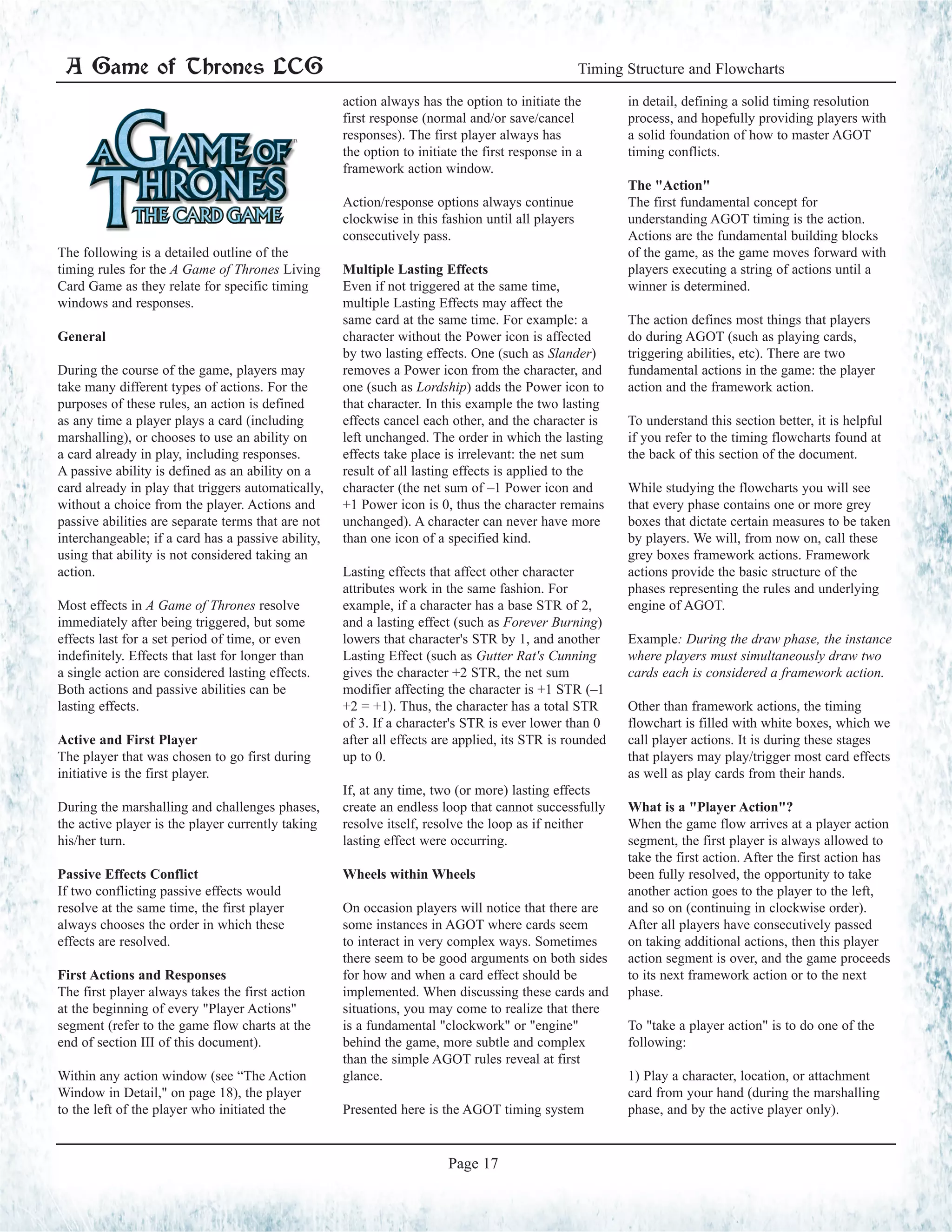 The following is a detailed outline of the
timing rules for the A Game of Thrones Living
Card Game as they relate for specific timing
windows and responses.
General
During the course of the game, players may
take many different types of actions. For the
purposes of these rules, an action is defined
as any time a player plays a card (including
marshalling), or chooses to use an ability on
a card already in play, including responses.
A passive ability is defined as an ability on a
card already in play that triggers automatically,
without a choice from the player. Actions and
passive abilities are separate terms that are not
interchangeable; if a card has a passive ability,
using that ability is not considered taking an
action.
Most effects in A Game of Thrones resolve
immediately after being triggered, but some
effects last for a set period of time, or even
indefinitely. Effects that last for longer than
a single action are considered lasting effects.
Both actions and passive abilities can be
lasting effects.
Active and First Player
The player that was chosen to go first during
initiative is the first player.
During the marshalling and challenges phases,
the active player is the player currently taking
his/her turn.
Passive Effects Conflict
If two conflicting passive effects would
resolve at the same time, the first player
always chooses the order in which these
effects are resolved.
First Actions and Responses
The first player always takes the first action
at the beginning of every "Player Actions"
segment (refer to the game flow charts at the
end of section III of this document).
Within any action window (see “The Action
Window in Detail," on page 18), the player
to the left of the player who initiated the
action always has the option to initiate the
first response (normal and/or save/cancel
responses). The first player always has
the option to initiate the first response in a
framework action window.
Action/response options always continue
clockwise in this fashion until all players
consecutively pass.
Multiple Lasting Effects
Even if not triggered at the same time,
multiple Lasting Effects may affect the
same card at the same time. For example: a
character without the Power icon is affected
by two lasting effects. One (such as Slander)
removes a Power icon from the character, and
one (such as Lordship) adds the Power icon to
that character. In this example the two lasting
effects cancel each other, and the character is
left unchanged. The order in which the lasting
effects take place is irrelevant: the net sum
result of all lasting effects is applied to the
character (the net sum of –1 Power icon and
+1 Power icon is 0, thus the character remains
unchanged). A character can never have more
than one icon of a specified kind.
Lasting effects that affect other character
attributes work in the same fashion. For
example, if a character has a base STR of 2,
and a lasting effect (such as Forever Burning)
lowers that character's STR by 1, and another
Lasting Effect (such as Gutter Rat's Cunning
gives the character +2 STR, the net sum
modifier affecting the character is +1 STR (–1
+2 = +1). Thus, the character has a total STR
of 3. If a character's STR is ever lower than 0
after all effects are applied, its STR is rounded
up to 0.
If, at any time, two (or more) lasting effects
create an endless loop that cannot successfully
resolve itself, resolve the loop as if neither
lasting effect were occurring.
Wheels within Wheels
On occasion players will notice that there are
some instances in AGOT where cards seem
to interact in very complex ways. Sometimes
there seem to be good arguments on both sides
for how and when a card effect should be
implemented. When discussing these cards and
situations, you may come to realize that there
is a fundamental "clockwork" or "engine"
behind the game, more subtle and complex
than the simple AGOT rules reveal at first
glance.
Presented here is the AGOT timing system
in detail, defining a solid timing resolution
process, and hopefully providing players with
a solid foundation of how to master AGOT
timing conflicts.
The "Action"
The first fundamental concept for
understanding AGOT timing is the action.
Actions are the fundamental building blocks
of the game, as the game moves forward with
players executing a string of actions until a
winner is determined.
The action defines most things that players
do during AGOT (such as playing cards,
triggering abilities, etc). There are two
fundamental actions in the game: the player
action and the framework action.
To understand this section better, it is helpful
if you refer to the timing flowcharts found at
the back of this section of the document.
While studying the flowcharts you will see
that every phase contains one or more grey
boxes that dictate certain measures to be taken
by players. We will, from now on, call these
grey boxes framework actions. Framework
actions provide the basic structure of the
phases representing the rules and underlying
engine of AGOT.
Example: During the draw phase, the instance
where players must simultaneously draw two
cards each is considered a framework action.
Other than framework actions, the timing
flowchart is filled with white boxes, which we
call player actions. It is during these stages
that players may play/trigger most card effects
as well as play cards from their hands.
What is a "Player Action"?
When the game flow arrives at a player action
segment, the first player is always allowed to
take the first action. After the first action has
been fully resolved, the opportunity to take
another action goes to the player to the left,
and so on (continuing in clockwise order).
After all players have consecutively passed
on taking additional actions, then this player
action segment is over, and the game proceeds
to its next framework action or to the next
phase.
To "take a player action" is to do one of the
following:
1) Play a character, location, or attachment
card from your hand (during the marshalling
phase, and by the active player only).
A Game of Thrones LCG Timing Structure and Flowcharts
Page 17
 