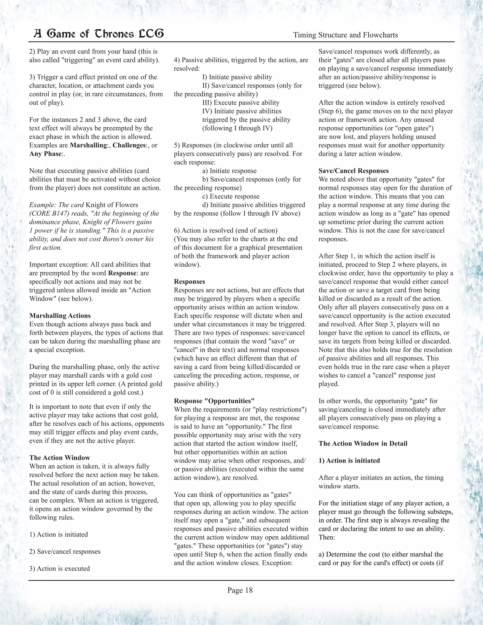 2) Play an event card from your hand (this is
also called "triggering" an event card ability).
3) Trigger a card effect printed on one of the
character, location, or attachment cards you
control in play (or, in rare circumstances, from
out of play).
For the instances 2 and 3 above, the card
text effect will always be preempted by the
exact phase in which the action is allowed.
Examples are Marshalling:, Challenges:, or
Any Phase:.
Note that executing passive abilities (card
abilities that must be activated without choice
from the player) does not constitute an action.
Example: The card Knight of Flowers
(CORE B147) reads, "At the beginning of the
dominance phase, Knight of Flowers gains
1 power if he is standing." This is a passive
ability, and does not cost Boros's owner his
first action.
Important exception: All card abilities that
are preempted by the word Response: are
specifically not actions and may not be
triggered unless allowed inside an "Action
Window" (see below).
Marshalling Actions
Even though actions always pass back and
forth between players, the types of actions that
can be taken during the marshalling phase are
a special exception.
During the marshalling phase, only the active
player may marshall cards with a gold cost
printed in its upper left corner. (A printed gold
cost of 0 is still considered a gold cost.)
It is important to note that even if only the
active player may take actions that cost gold,
after he resolves each of his actions, opponents
may still trigger effects and play event cards,
even if they are not the active player.
The Action Window
When an action is taken, it is always fully
resolved before the next action may be taken.
The actual resolution of an action, however,
and the state of cards during this process,
can be complex. When an action is triggered,
it opens an action window governed by the
following rules.
1) Action is initiated
2) Save/cancel responses
3) Action is executed
	
4) Passive abilities, triggered by the action, are
resolved:
	 I) Initiate passive ability
	 II) Save/cancel responses (only for
the preceding passive ability)
	 III) Execute passive ability
	 IV) Initiate passive abilities
	 triggered by the passive ability
	 (following I through IV)
	
5) Responses (in clockwise order until all
players consecutively pass) are resolved. For
each response:
	 a) Initiate response
	 b) Save/cancel responses (only for
the preceding response)
	 c) Execute response
	 d) Initiate passive abilities triggered
by the response (follow I through IV above)
	
6) Action is resolved (end of action)
(You may also refer to the charts at the end
of this document for a graphical presentation
of both the framework and player action
window).
Responses
Responses are not actions, but are effects that
may be triggered by players when a specific
opportunity arises within an action window.
Each specific response will dictate when and
under what circumstances it may be triggered.
There are two types of responses: save/cancel
responses (that contain the word "save" or
"cancel" in their text) and normal responses
(which have an effect different than that of
saving a card from being killed/discarded or
canceling the preceding action, response, or
passive ability.)
Response "Opportunities"
When the requirements (or "play restrictions")
for playing a response are met, the response
is said to have an "opportunity." The first
possible opportunity may arise with the very
action that started the action window itself,
but other opportunities within an action
window may arise when other responses, and/
or passive abilities (executed within the same
action window), are resolved.
You can think of opportunities as "gates"
that open up, allowing you to play specific
responses during an action window. The action
itself may open a "gate," and subsequent
responses and passive abilities executed within
the current action window may open additional
"gates." These opportunities (or "gates") stay
open until Step 6, when the action finally ends
and the action window closes. Exception:
Save/cancel responses work differently, as
their "gates" are closed after all players pass
on playing a save/cancel response immediately
after an action/passive ability/response is
triggered (see below).
After the action window is entirely resolved
(Step 6), the game moves on to the next player
action or framework action. Any unused
response opportunities (or "open gates")
are now lost, and players holding unused
responses must wait for another opportunity
during a later action window.
Save/Cancel Responses
We noted above that opportunity "gates" for
normal responses stay open for the duration of
the action window. This means that you can
play a normal response at any time during the
action window as long as a "gate" has opened
up sometime prior during the current action
window. This is not the case for save/cancel
responses.
After Step 1, in which the action itself is
initiated, proceed to Step 2 where players, in
clockwise order, have the opportunity to play a
save/cancel response that would either cancel
the action or save a target card from being
killed or discarded as a result of the action.
Only after all players consecutively pass on a
save/cancel opportunity is the action executed
and resolved. After Step 3, players will no
longer have the option to cancel its effects, or
save its targets from being killed or discarded.
Note that this also holds true for the resolution
of passive abilities and all responses. This
even holds true in the rare case when a player
wishes to cancel a "cancel" response just
played.
In other words, the opportunity "gate" for
saving/canceling is closed immediately after
all players consecutively pass on playing a
save/cancel response.
The Action Window in Detail
1) Action is initiated
After a player initiates an action, the timing
window starts.
For the initiation stage of any player action, a
player must go through the following substeps,
in order. The first step is always revealing the
card or declaring the intent to use an ability.
Then:
a) Determine the cost (to either marshal the
card or pay for the card's effect) or costs (if
A Game of Thrones LCG Timing Structure and Flowcharts
Page 18
 