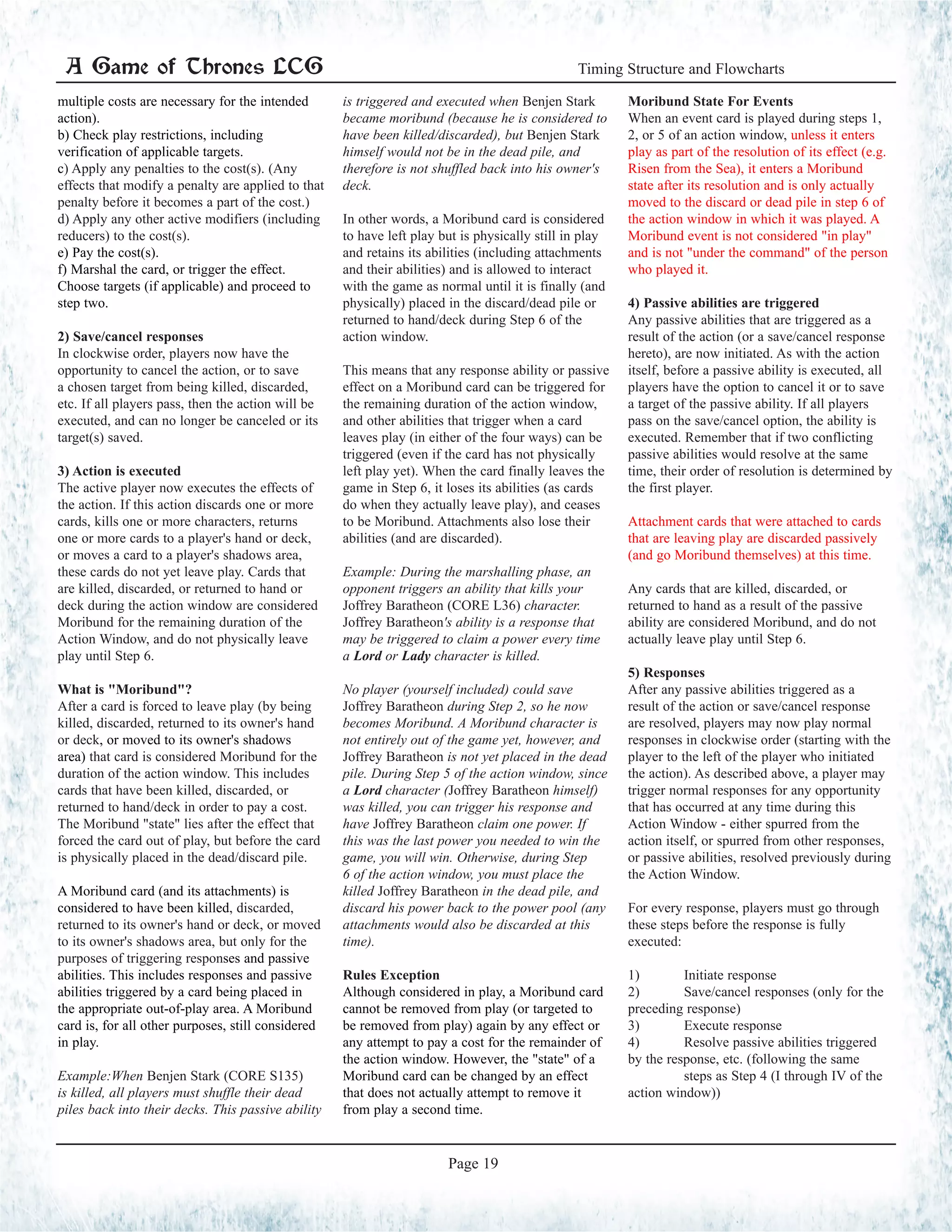 multiple costs are necessary for the intended
action).
b) Check play restrictions, including
verification of applicable targets.
c) Apply any penalties to the cost(s). (Any
effects that modify a penalty are applied to that
penalty before it becomes a part of the cost.)
d) Apply any other active modifiers (including
reducers) to the cost(s).
e) Pay the cost(s).
f) Marshal the card, or trigger the effect.
Choose targets (if applicable) and proceed to
step two.
2) Save/cancel responses
In clockwise order, players now have the
opportunity to cancel the action, or to save
a chosen target from being killed, discarded,
etc. If all players pass, then the action will be
executed, and can no longer be canceled or its
target(s) saved.
3) Action is executed
The active player now executes the effects of
the action. If this action discards one or more
cards, kills one or more characters, returns
one or more cards to a player's hand or deck,
or moves a card to a player's shadows area,
these cards do not yet leave play. Cards that
are killed, discarded, or returned to hand or
deck during the action window are considered
Moribund for the remaining duration of the
Action Window, and do not physically leave
play until Step 6.
What is "Moribund"?
After a card is forced to leave play (by being
killed, discarded, returned to its owner's hand
or deck, or moved to its owner's shadows
area) that card is considered Moribund for the
duration of the action window. This includes
cards that have been killed, discarded, or
returned to hand/deck in order to pay a cost.
The Moribund "state" lies after the effect that
forced the card out of play, but before the card
is physically placed in the dead/discard pile.
A Moribund card (and its attachments) is
considered to have been killed, discarded,
returned to its owner's hand or deck, or moved
to its owner's shadows area, but only for the
purposes of triggering responses and passive
abilities. This includes responses and passive
abilities triggered by a card being placed in
the appropriate out-of-play area. A Moribund
card is, for all other purposes, still considered
in play.
Example:When Benjen Stark (CORE S135)
is killed, all players must shuffle their dead
piles back into their decks. This passive ability
is triggered and executed when Benjen Stark
became moribund (because he is considered to
have been killed/discarded), but Benjen Stark
himself would not be in the dead pile, and
therefore is not shuffled back into his owner's
deck.
In other words, a Moribund card is considered
to have left play but is physically still in play
and retains its abilities (including attachments
and their abilities) and is allowed to interact
with the game as normal until it is finally (and
physically) placed in the discard/dead pile or
returned to hand/deck during Step 6 of the
action window.
This means that any response ability or passive
effect on a Moribund card can be triggered for
the remaining duration of the action window,
and other abilities that trigger when a card
leaves play (in either of the four ways) can be
triggered (even if the card has not physically
left play yet). When the card finally leaves the
game in Step 6, it loses its abilities (as cards
do when they actually leave play), and ceases
to be Moribund. Attachments also lose their
abilities (and are discarded).
Example: During the marshalling phase, an
opponent triggers an ability that kills your
Joffrey Baratheon (CORE L36) character.
Joffrey Baratheon's ability is a response that
may be triggered to claim a power every time
a Lord or Lady character is killed.
No player (yourself included) could save
Joffrey Baratheon during Step 2, so he now
becomes Moribund. A Moribund character is
not entirely out of the game yet, however, and
Joffrey Baratheon is not yet placed in the dead
pile. During Step 5 of the action window, since
a Lord character (Joffrey Baratheon himself)
was killed, you can trigger his response and
have Joffrey Baratheon claim one power. If
this was the last power you needed to win the
game, you will win. Otherwise, during Step
6 of the action window, you must place the
killed Joffrey Baratheon in the dead pile, and
discard his power back to the power pool (any
attachments would also be discarded at this
time).
Rules Exception
Although considered in play, a Moribund card
cannot be removed from play (or targeted to
be removed from play) again by any effect or
any attempt to pay a cost for the remainder of
the action window. However, the "state" of a
Moribund card can be changed by an effect
that does not actually attempt to remove it
from play a second time.
Moribund State For Events
When an event card is played during steps 1,
2, or 5 of an action window, unless it enters
play as part of the resolution of its effect (e.g.
Risen from the Sea), it enters a Moribund
state after its resolution and is only actually
moved to the discard or dead pile in step 6 of
the action window in which it was played. A
Moribund event is not considered "in play"
and is not "under the command" of the person
who played it.
4) Passive abilities are triggered
Any passive abilities that are triggered as a
result of the action (or a save/cancel response
hereto), are now initiated. As with the action
itself, before a passive ability is executed, all
players have the option to cancel it or to save
a target of the passive ability. If all players
pass on the save/cancel option, the ability is
executed. Remember that if two conflicting
passive abilities would resolve at the same
time, their order of resolution is determined by
the first player.
Attachment cards that were attached to cards
that are leaving play are discarded passively
(and go Moribund themselves) at this time.
Any cards that are killed, discarded, or
returned to hand as a result of the passive
ability are considered Moribund, and do not
actually leave play until Step 6.
5) Responses
After any passive abilities triggered as a
result of the action or save/cancel response
are resolved, players may now play normal
responses in clockwise order (starting with the
player to the left of the player who initiated
the action). As described above, a player may
trigger normal responses for any opportunity
that has occurred at any time during this
Action Window - either spurred from the
action itself, or spurred from other responses,
or passive abilities, resolved previously during
the Action Window.
For every response, players must go through
these steps before the response is fully
executed:
1)	 Initiate response
2)	 Save/cancel responses (only for the
preceding response)
3) 	 Execute response	
4)	 Resolve passive abilities triggered
by the response, etc. (following the same 	
	 steps as Step 4 (I through IV of the
action window))
A Game of Thrones LCG Timing Structure and Flowcharts
Page 19
 
