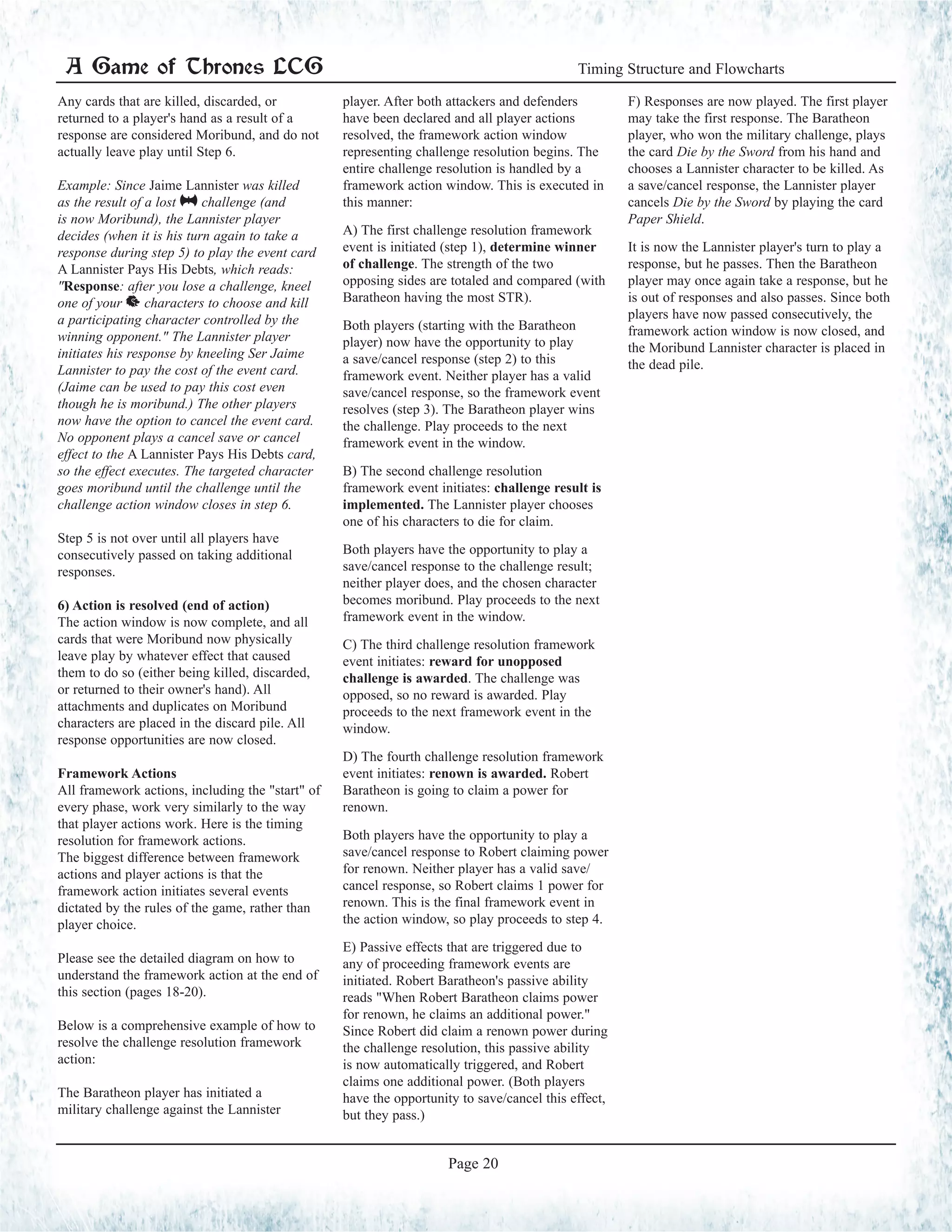 Any cards that are killed, discarded, or
returned to a player's hand as a result of a
response are considered Moribund, and do not
actually leave play until Step 6.
Example: Since Jaime Lannister was killed
as the result of a lost @ challenge (and
is now Moribund), the Lannister player
decides (when it is his turn again to take a
response during step 5) to play the event card
A Lannister Pays His Debts, which reads:
"Response: after you lose a challenge, kneel
one of your ^ characters to choose and kill
a participating character controlled by the
winning opponent." The Lannister player
initiates his response by kneeling Ser Jaime
Lannister to pay the cost of the event card.
(Jaime can be used to pay this cost even
though he is moribund.) The other players
now have the option to cancel the event card.
No opponent plays a cancel save or cancel
effect to the A Lannister Pays His Debts card,
so the effect executes. The targeted character
goes moribund until the challenge until the
challenge action window closes in step 6.
Step 5 is not over until all players have
consecutively passed on taking additional
responses.
6) Action is resolved (end of action)
The action window is now complete, and all
cards that were Moribund now physically
leave play by whatever effect that caused
them to do so (either being killed, discarded,
or returned to their owner's hand). All
attachments and duplicates on Moribund
characters are placed in the discard pile. All
response opportunities are now closed.
Framework Actions
All framework actions, including the "start" of
every phase, work very similarly to the way
that player actions work. Here is the timing
resolution for framework actions.
The biggest difference between framework
actions and player actions is that the
framework action initiates several events
dictated by the rules of the game, rather than
player choice.
Please see the detailed diagram on how to
understand the framework action at the end of
this section (pages 18-20).
Below is a comprehensive example of how to
resolve the challenge resolution framework
action:
The Baratheon player has initiated a
military challenge against the Lannister
player. After both attackers and defenders
have been declared and all player actions
resolved, the framework action window
representing challenge resolution begins. The
entire challenge resolution is handled by a
framework action window. This is executed in
this manner:
A) The first challenge resolution framework
event is initiated (step 1), determine winner
of challenge. The strength of the two
opposing sides are totaled and compared (with
Baratheon having the most STR).
Both players (starting with the Baratheon
player) now have the opportunity to play
a save/cancel response (step 2) to this
framework event. Neither player has a valid
save/cancel response, so the framework event
resolves (step 3). The Baratheon player wins
the challenge. Play proceeds to the next
framework event in the window.
B) The second challenge resolution
framework event initiates: challenge result is
implemented. The Lannister player chooses
one of his characters to die for claim.
Both players have the opportunity to play a
save/cancel response to the challenge result;
neither player does, and the chosen character
becomes moribund. Play proceeds to the next
framework event in the window.
C) The third challenge resolution framework
event initiates: reward for unopposed
challenge is awarded. The challenge was
opposed, so no reward is awarded. Play
proceeds to the next framework event in the
window.
D) The fourth challenge resolution framework
event initiates: renown is awarded. Robert
Baratheon is going to claim a power for
renown.
Both players have the opportunity to play a
save/cancel response to Robert claiming power
for renown. Neither player has a valid save/
cancel response, so Robert claims 1 power for
renown. This is the final framework event in
the action window, so play proceeds to step 4.
E) Passive effects that are triggered due to
any of proceeding framework events are
initiated. Robert Baratheon's passive ability
reads "When Robert Baratheon claims power
for renown, he claims an additional power."
Since Robert did claim a renown power during
the challenge resolution, this passive ability
is now automatically triggered, and Robert
claims one additional power. (Both players
have the opportunity to save/cancel this effect,
but they pass.)
F) Responses are now played. The first player
may take the first response. The Baratheon
player, who won the military challenge, plays
the card Die by the Sword from his hand and
chooses a Lannister character to be killed. As
a save/cancel response, the Lannister player
cancels Die by the Sword by playing the card
Paper Shield.
It is now the Lannister player's turn to play a
response, but he passes. Then the Baratheon
player may once again take a response, but he
is out of responses and also passes. Since both
players have now passed consecutively, the
framework action window is now closed, and
the Moribund Lannister character is placed in
the dead pile.
A Game of Thrones LCG Timing Structure and Flowcharts
Page 20
 