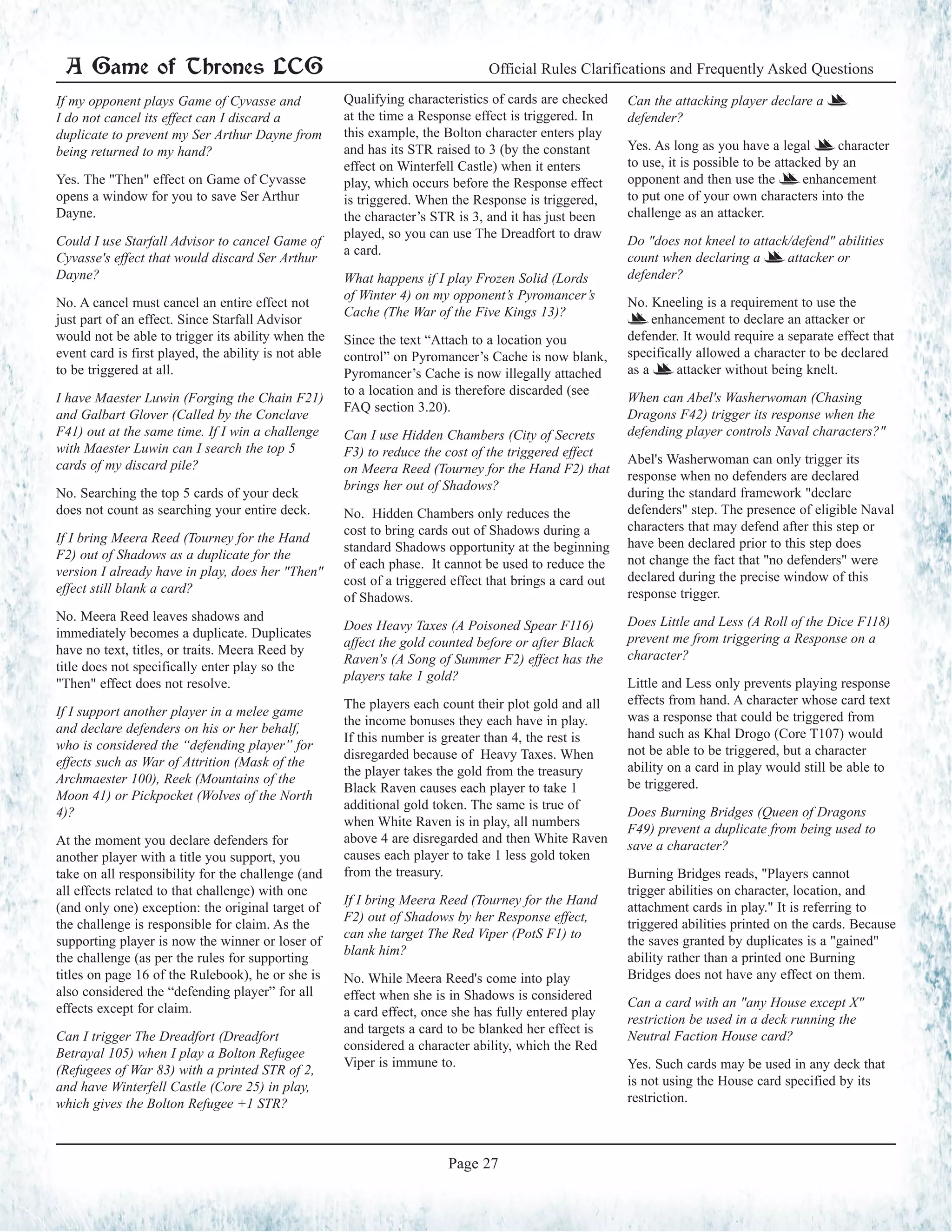 A Game of Thrones LCG Official Rules Clarifications and Frequently Asked Questions
Page 27
If my opponent plays Game of Cyvasse and
I do not cancel its effect can I discard a
duplicate to prevent my Ser Arthur Dayne from
being returned to my hand?
Yes. The "Then" effect on Game of Cyvasse
opens a window for you to save Ser Arthur
Dayne.
Could I use Starfall Advisor to cancel Game of
Cyvasse's effect that would discard Ser Arthur
Dayne?
No. A cancel must cancel an entire effect not
just part of an effect. Since Starfall Advisor
would not be able to trigger its ability when the
event card is first played, the ability is not able
to be triggered at all.
I have Maester Luwin (Forging the Chain F21)
and Galbart Glover (Called by the Conclave
F41) out at the same time. If I win a challenge
with Maester Luwin can I search the top 5
cards of my discard pile?
No. Searching the top 5 cards of your deck
does not count as searching your entire deck.
If I bring Meera Reed (Tourney for the Hand
F2) out of Shadows as a duplicate for the
version I already have in play, does her "Then"
effect still blank a card?
No. Meera Reed leaves shadows and
immediately becomes a duplicate. Duplicates
have no text, titles, or traits. Meera Reed by
title does not specifically enter play so the
"Then" effect does not resolve.
If I support another player in a melee game
and declare defenders on his or her behalf,
who is considered the “defending player” for
effects such as War of Attrition (Mask of the
Archmaester 100), Reek (Mountains of the
Moon 41) or Pickpocket (Wolves of the North
4)?
At the moment you declare defenders for
another player with a title you support, you
take on all responsibility for the challenge (and
all effects related to that challenge) with one
(and only one) exception: the original target of
the challenge is responsible for claim. As the
supporting player is now the winner or loser of
the challenge (as per the rules for supporting
titles on page 16 of the Rulebook), he or she is
also considered the “defending player” for all
effects except for claim.
Can I trigger The Dreadfort (Dreadfort
Betrayal 105) when I play a Bolton Refugee
(Refugees of War 83) with a printed STR of 2,
and have Winterfell Castle (Core 25) in play,
which gives the Bolton Refugee +1 STR?
Qualifying characteristics of cards are checked
at the time a Response effect is triggered. In
this example, the Bolton character enters play
and has its STR raised to 3 (by the constant
effect on Winterfell Castle) when it enters
play, which occurs before the Response effect
is triggered. When the Response is triggered,
the character’s STR is 3, and it has just been
played, so you can use The Dreadfort to draw
a card.
What happens if I play Frozen Solid (Lords
of Winter 4) on my opponent’s Pyromancer’s
Cache (The War of the Five Kings 13)?
Since the text “Attach to a location you
control” on Pyromancer’s Cache is now blank,
Pyromancer’s Cache is now illegally attached
to a location and is therefore discarded (see
FAQ section 3.20).
Can I use Hidden Chambers (City of Secrets
F3) to reduce the cost of the triggered effect
on Meera Reed (Tourney for the Hand F2) that
brings her out of Shadows?
No. Hidden Chambers only reduces the
cost to bring cards out of Shadows during a
standard Shadows opportunity at the beginning
of each phase. It cannot be used to reduce the
cost of a triggered effect that brings a card out
of Shadows.
Does Heavy Taxes (A Poisoned Spear F116)
affect the gold counted before or after Black
Raven's (A Song of Summer F2) effect has the
players take 1 gold?
The players each count their plot gold and all
the income bonuses they each have in play.
If this number is greater than 4, the rest is
disregarded because of Heavy Taxes. When
the player takes the gold from the treasury
Black Raven causes each player to take 1
additional gold token. The same is true of
when White Raven is in play, all numbers
above 4 are disregarded and then White Raven
causes each player to take 1 less gold token
from the treasury.
If I bring Meera Reed (Tourney for the Hand
F2) out of Shadows by her Response effect,
can she target The Red Viper (PotS F1) to
blank him?
No. While Meera Reed's come into play
effect when she is in Shadows is considered
a card effect, once she has fully entered play
and targets a card to be blanked her effect is
considered a character ability, which the Red
Viper is immune to.
Can the attacking player declare a =
defender?
Yes. As long as you have a legal = character
to use, it is possible to be attacked by an
opponent and then use the = enhancement
to put one of your own characters into the
challenge as an attacker.
Do "does not kneel to attack/defend" abilities
count when declaring a = attacker or
defender?
No. Kneeling is a requirement to use the
= enhancement to declare an attacker or
defender. It would require a separate effect that
specifically allowed a character to be declared
as a = attacker without being knelt.
When can Abel's Washerwoman (Chasing
Dragons F42) trigger its response when the
defending player controls Naval characters?"
Abel's Washerwoman can only trigger its
response when no defenders are declared
during the standard framework "declare
defenders" step. The presence of eligible Naval
characters that may defend after this step or
have been declared prior to this step does
not change the fact that "no defenders" were
declared during the precise window of this
response trigger.
Does Little and Less (A Roll of the Dice F118)
prevent me from triggering a Response on a
character?
Little and Less only prevents playing response
effects from hand. A character whose card text
was a response that could be triggered from
hand such as Khal Drogo (Core T107) would
not be able to be triggered, but a character
ability on a card in play would still be able to
be triggered.
Does Burning Bridges (Queen of Dragons
F49) prevent a duplicate from being used to
save a character?
Burning Bridges reads, "Players cannot
trigger abilities on character, location, and
attachment cards in play." It is referring to
triggered abilities printed on the cards. Because
the saves granted by duplicates is a "gained"
ability rather than a printed one Burning
Bridges does not have any effect on them.
Can a card with an "any House except X"
restriction be used in a deck running the
Neutral Faction House card?
Yes. Such cards may be used in any deck that
is not using the House card specified by its
restriction.
 