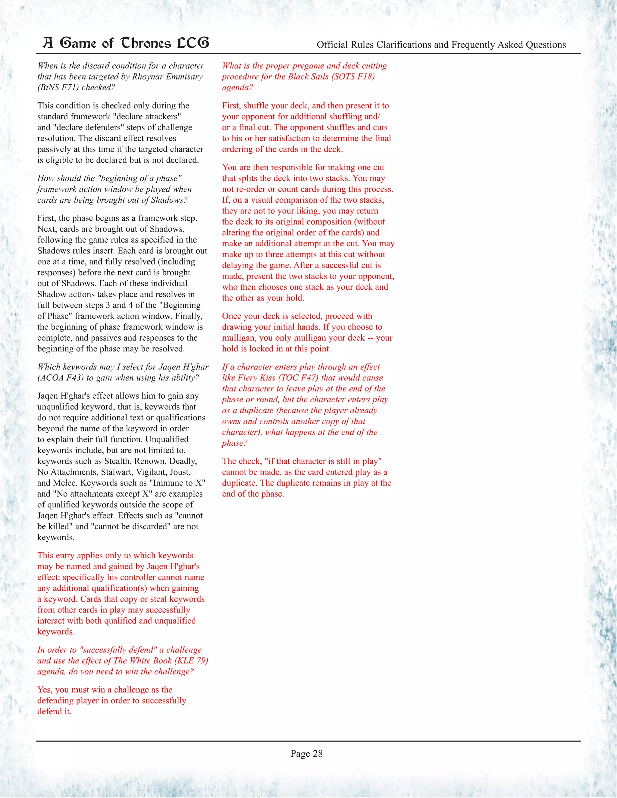 A Game of Thrones LCG Official Rules Clarifications and Frequently Asked Questions
Page 28
When is the discard condition for a character
that has been targeted by Rhoynar Emmisary
(BtNS F71) checked?
This condition is checked only during the
standard framework "declare attackers"
and "declare defenders" steps of challenge
resolution. The discard effect resolves
passively at this time if the targeted character
is eligible to be declared but is not declared.
How should the "beginning of a phase"
framework action window be played when
cards are being brought out of Shadows?
First, the phase begins as a framework step.
Next, cards are brought out of Shadows,
following the game rules as specified in the
Shadows rules insert. Each card is brought out
one at a time, and fully resolved (including
responses) before the next card is brought
out of Shadows. Each of these individual
Shadow actions takes place and resolves in
full between steps 3 and 4 of the "Beginning
of Phase" framework action window. Finally,
the beginning of phase framework window is
complete, and passives and responses to the
beginning of the phase may be resolved.
Which keywords may I select for Jaqen H'ghar
(ACOA F43) to gain when using his ability?
Jaqen H'ghar's effect allows him to gain any
unqualified keyword, that is, keywords that
do not require additional text or qualifications
beyond the name of the keyword in order
to explain their full function. Unqualified
keywords include, but are not limited to,
keywords such as Stealth, Renown, Deadly,
No Attachments, Stalwart, Vigilant, Joust,
and Melee. Keywords such as "Immune to X"
and "No attachments except X" are examples
of qualified keywords outside the scope of
Jaqen H'ghar's effect. Effects such as "cannot
be killed" and "cannot be discarded" are not
keywords.
This entry applies only to which keywords
may be named and gained by Jaqen H'ghar's
effect: specifically his controller cannot name
any additional qualification(s) when gaining
a keyword. Cards that copy or steal keywords
from other cards in play may successfully
interact with both qualified and unqualified
keywords.
In order to "successfully defend" a challenge
and use the effect of The White Book (KLE 79)
agenda, do you need to win the challenge?
Yes, you must win a challenge as the
defending player in order to successfully
defend it.
What is the proper pregame and deck cutting
procedure for the Black Sails (SOTS F18)
agenda?
First, shuffle your deck, and then present it to
your opponent for additional shuffling and/
or a final cut. The opponent shuffles and cuts
to his or her satisfaction to determine the final
ordering of the cards in the deck.
You are then responsible for making one cut
that splits the deck into two stacks. You may
not re-order or count cards during this process.
If, on a visual comparison of the two stacks,
they are not to your liking, you may return
the deck to its original composition (without
altering the original order of the cards) and
make an additional attempt at the cut. You may
make up to three attempts at this cut without
delaying the game. After a successful cut is
made, present the two stacks to your opponent,
who then chooses one stack as your deck and
the other as your hold.
Once your deck is selected, proceed with
drawing your initial hands. If you choose to
mulligan, you only mulligan your deck -- your
hold is locked in at this point.
If a character enters play through an effect
like Fiery Kiss (TOC F47) that would cause
that character to leave play at the end of the
phase or round, but the character enters play
as a duplicate (because the player already
owns and controls another copy of that
character), what happens at the end of the
phase?
The check, "if that character is still in play"
cannot be made, as the card entered play as a
duplicate. The duplicate remains in play at the
end of the phase.
 