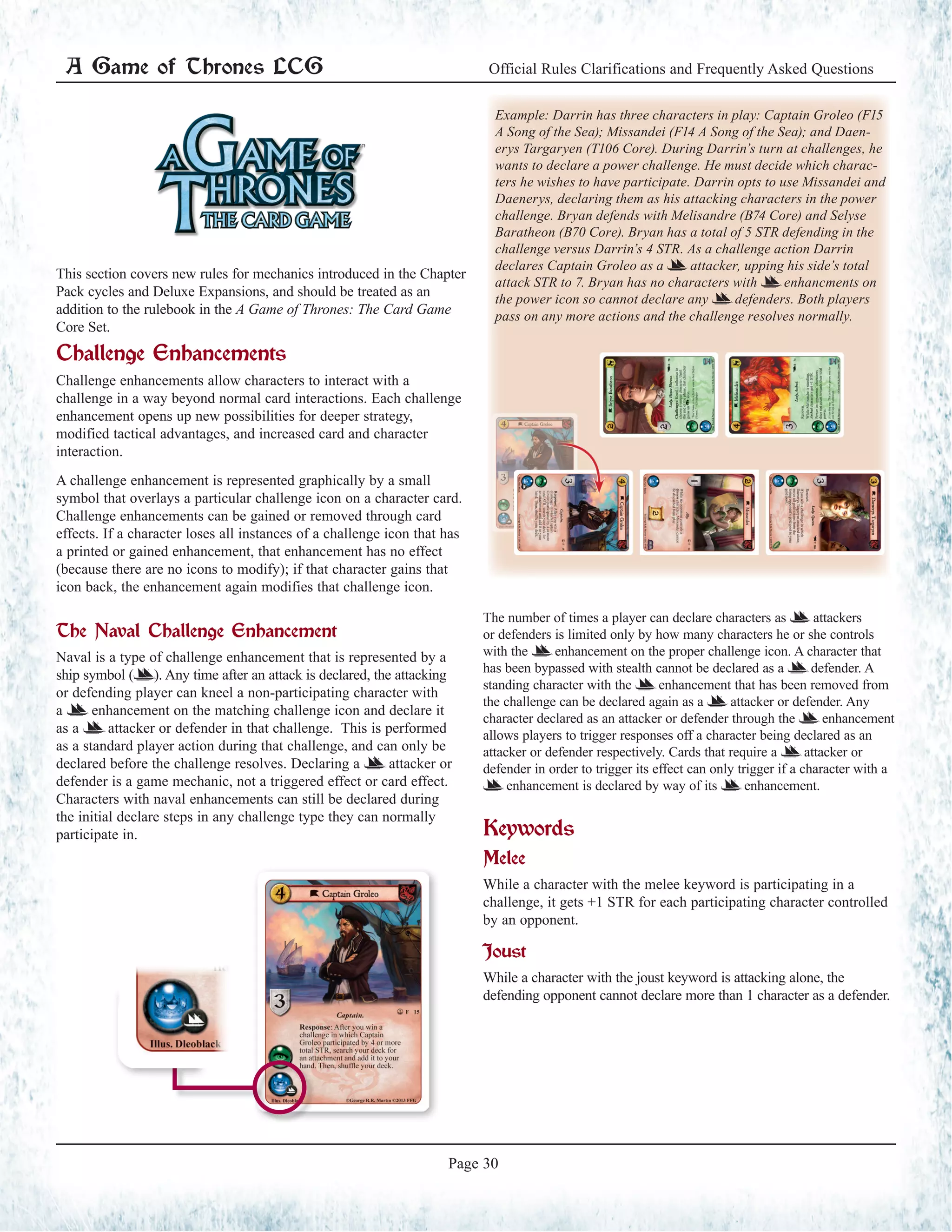 A Game of Thrones LCG Official Rules Clarifications and Frequently Asked Questions
Page 30
This section covers new rules for mechanics introduced in the Chapter
Pack cycles and Deluxe Expansions, and should be treated as an
addition to the rulebook in the A Game of Thrones: The Card Game
Core Set.
Challenge Enhancements
Challenge enhancements allow characters to interact with a
challenge in a way beyond normal card interactions. Each challenge
enhancement opens up new possibilities for deeper strategy,
modified tactical advantages, and increased card and character
interaction.
A challenge enhancement is represented graphically by a small
symbol that overlays a particular challenge icon on a character card.
Challenge enhancements can be gained or removed through card
effects. If a character loses all instances of a challenge icon that has
a printed or gained enhancement, that enhancement has no effect
(because there are no icons to modify); if that character gains that
icon back, the enhancement again modifies that challenge icon.
The Naval Challenge Enhancement
Naval is a type of challenge enhancement that is represented by a
ship symbol (=). Any time after an attack is declared, the attacking
or defending player can kneel a non-participating character with
a = enhancement on the matching challenge icon and declare it
as a = attacker or defender in that challenge. This is performed
as a standard player action during that challenge, and can only be
declared before the challenge resolves. Declaring a = attacker or
defender is a game mechanic, not a triggered effect or card effect.
Characters with naval enhancements can still be declared during
the initial declare steps in any challenge type they can normally
participate in.
The number of times a player can declare characters as = attackers
or defenders is limited only by how many characters he or she controls
with the = enhancement on the proper challenge icon. A character that
has been bypassed with stealth cannot be declared as a = defender. A
standing character with the = enhancement that has been removed from
the challenge can be declared again as a = attacker or defender. Any
character declared as an attacker or defender through the = enhancement
allows players to trigger responses off a character being declared as an
attacker or defender respectively. Cards that require a = attacker or
defender in order to trigger its effect can only trigger if a character with a
= enhancement is declared by way of its = enhancement.
Keywords
Melee
While a character with the melee keyword is participating in a
challenge, it gets +1 STR for each participating character controlled
by an opponent.
Joust
While a character with the joust keyword is attacking alone, the
defending opponent cannot declare more than 1 character as a defender.
Example: Darrin has three characters in play: Captain Groleo (F15
A Song of the Sea); Missandei (F14 A Song of the Sea); and Daen-
erys Targaryen (T106 Core). During Darrin’s turn at challenges, he
wants to declare a power challenge. He must decide which charac-
ters he wishes to have participate. Darrin opts to use Missandei and
Daenerys, declaring them as his attacking characters in the power
challenge. Bryan defends with Melisandre (B74 Core) and Selyse
Baratheon (B70 Core). Bryan has a total of 5 STR defending in the
challenge versus Darrin’s 4 STR. As a challenge action Darrin
declares Captain Groleo as a = attacker, upping his side’s total
attack STR to 7. Bryan has no characters with = enhancments on
the power icon so cannot declare any = defenders. Both players
pass on any more actions and the challenge resolves normally.
 