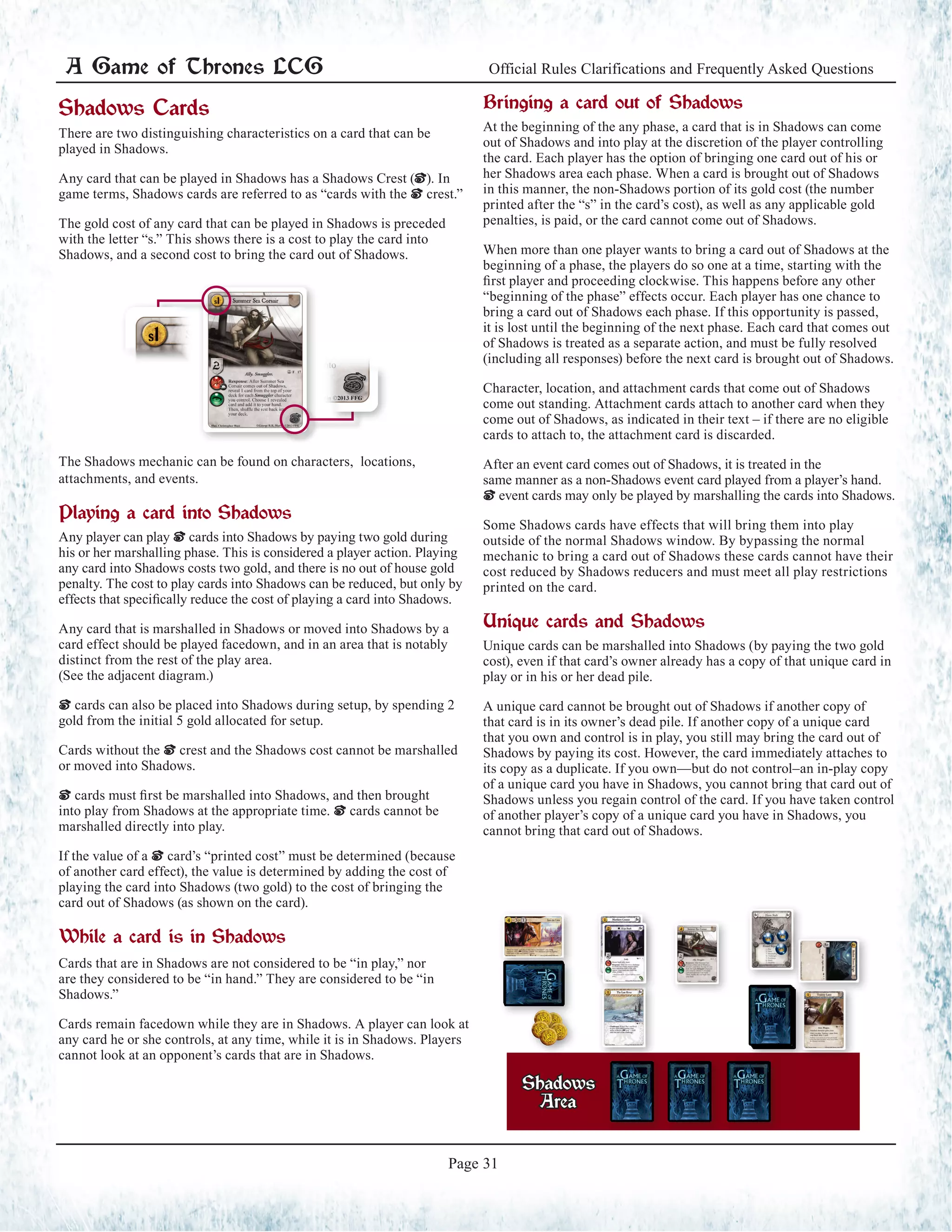 A Game of Thrones LCG Official Rules Clarifications and Frequently Asked Questions
Page 31
Shadows
Area
Shadows Cards
There are two distinguishing characteristics on a card that can be
played in Shadows.
Any card that can be played in Shadows has a Shadows Crest (|). In
game terms, Shadows cards are referred to as “cards with the | crest.”
The gold cost of any card that can be played in Shadows is preceded
with the letter “s.” This shows there is a cost to play the card into
Shadows, and a second cost to bring the card out of Shadows.
The Shadows mechanic can be found on characters, locations,
attachments, and events.
Playing a card into Shadows
Any player can play | cards into Shadows by paying two gold during
his or her marshalling phase. This is considered a player action. Playing
any card into Shadows costs two gold, and there is no out of house gold
penalty. The cost to play cards into Shadows can be reduced, but only by
effects that specifically reduce the cost of playing a card into Shadows.
Any card that is marshalled in Shadows or moved into Shadows by a
card effect should be played facedown, and in an area that is notably
distinct from the rest of the play area.
(See the adjacent diagram.)
| cards can also be placed into Shadows during setup, by spending 2
gold from the initial 5 gold allocated for setup.
Cards without the | crest and the Shadows cost cannot be marshalled
or moved into Shadows.
| cards must first be marshalled into Shadows, and then brought
into play from Shadows at the appropriate time. | cards cannot be
marshalled directly into play.
If the value of a | card’s “printed cost” must be determined (because
of another card effect), the value is determined by adding the cost of
playing the card into Shadows (two gold) to the cost of bringing the
card out of Shadows (as shown on the card).
While a card is in Shadows
Cards that are in Shadows are not considered to be “in play,” nor
are they considered to be “in hand.” They are considered to be “in
Shadows.”
Cards remain facedown while they are in Shadows. A player can look at
any card he or she controls, at any time, while it is in Shadows. Players
cannot look at an opponent’s cards that are in Shadows.
Bringing a card out of Shadows
At the beginning of the any phase, a card that is in Shadows can come
out of Shadows and into play at the discretion of the player controlling
the card. Each player has the option of bringing one card out of his or
her Shadows area each phase. When a card is brought out of Shadows
in this manner, the non-Shadows portion of its gold cost (the number
printed after the “s” in the card’s cost), as well as any applicable gold
penalties, is paid, or the card cannot come out of Shadows.
When more than one player wants to bring a card out of Shadows at the
beginning of a phase, the players do so one at a time, starting with the
first player and proceeding clockwise. This happens before any other
“beginning of the phase” effects occur. Each player has one chance to
bring a card out of Shadows each phase. If this opportunity is passed,
it is lost until the beginning of the next phase. Each card that comes out
of Shadows is treated as a separate action, and must be fully resolved
(including all responses) before the next card is brought out of Shadows.
Character, location, and attachment cards that come out of Shadows
come out standing. Attachment cards attach to another card when they
come out of Shadows, as indicated in their text – if there are no eligible
cards to attach to, the attachment card is discarded.
After an event card comes out of Shadows, it is treated in the
same manner as a non-Shadows event card played from a player’s hand.
| event cards may only be played by marshalling the cards into Shadows.
Some Shadows cards have effects that will bring them into play
outside of the normal Shadows window. By bypassing the normal
mechanic to bring a card out of Shadows these cards cannot have their
cost reduced by Shadows reducers and must meet all play restrictions
printed on the card.
Unique cards and Shadows
Unique cards can be marshalled into Shadows (by paying the two gold
cost), even if that card’s owner already has a copy of that unique card in
play or in his or her dead pile.
A unique card cannot be brought out of Shadows if another copy of
that card is in its owner’s dead pile. If another copy of a unique card
that you own and control is in play, you still may bring the card out of
Shadows by paying its cost. However, the card immediately attaches to
its copy as a duplicate. If you own—but do not control–an in-play copy
of a unique card you have in Shadows, you cannot bring that card out of
Shadows unless you regain control of the card. If you have taken control
of another player’s copy of a unique card you have in Shadows, you
cannot bring that card out of Shadows.
 