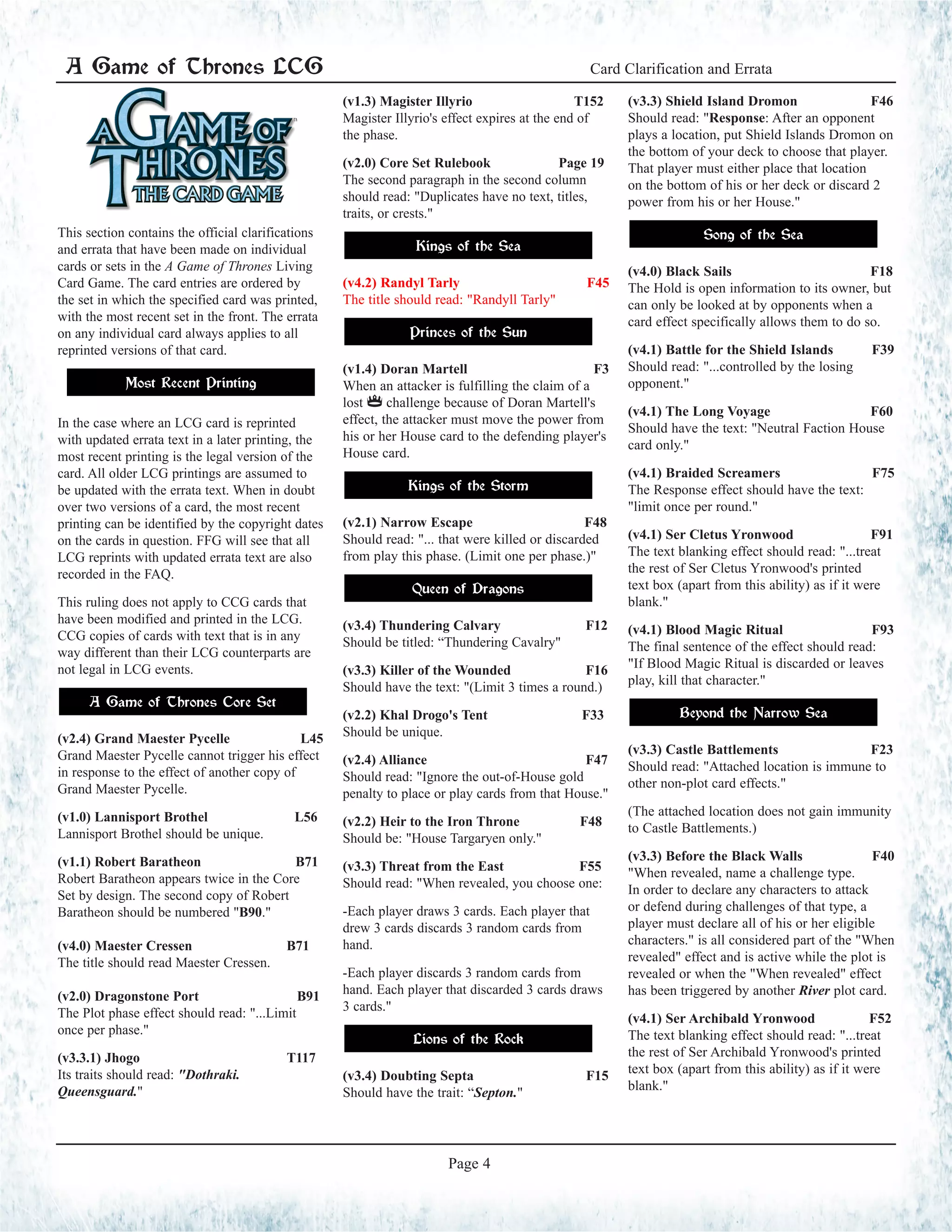 A Game of Thrones LCG Official Rules Clarifications and Frequently Asked Questions
Page 4
This section contains the official clarifications
and errata that have been made on individual
cards or sets in the A Game of Thrones Living
Card Game. The card entries are ordered by
the set in which the specified card was printed,
with the most recent set in the front. The errata
on any individual card always applies to all
reprinted versions of that card.
Most Recent Printing
In the case where an LCG card is reprinted
with updated errata text in a later printing, the
most recent printing is the legal version of the
card. All older LCG printings are assumed to
be updated with the errata text. When in doubt
over two versions of a card, the most recent
printing can be identified by the copyright dates
on the cards in question. FFG will see that all
LCG reprints with updated errata text are also
recorded in the FAQ.
This ruling does not apply to CCG cards that
have been modified and printed in the LCG.
CCG copies of cards with text that is in any
way different than their LCG counterparts are
not legal in LCG events.
A Game of Thrones Core Set
(v2.4) Grand Maester Pycelle 	 L45
Grand Maester Pycelle cannot trigger his effect
in response to the effect of another copy of
Grand Maester Pycelle.
(v1.0) Lannisport Brothel L56
Lannisport Brothel should be unique.
(v1.1) Robert Baratheon B71
Robert Baratheon appears twice in the Core
Set by design. The second copy of Robert
Baratheon should be numbered "B90."
(v4.0) Maester Cressen B71
The title should read Maester Cressen.
(v2.0) Dragonstone Port B91
The Plot phase effect should read: "...Limit
once per phase."
(v3.3.1) Jhogo T117
Its traits should read: "Dothraki.
Queensguard."
(v1.3) Magister Illyrio T152
Magister Illyrio's effect expires at the end of
the phase.
(v2.0) Core Set Rulebook Page 19
The second paragraph in the second column
should read: "Duplicates have no text, titles,
traits, or crests."
Kings of the Sea
(v4.2) Randyl Tarly F45
The title should read: "Randyll Tarly"
Princes of the Sun
(v1.4) Doran Martell F3
When an attacker is fulfilling the claim of a
lost $ challenge because of Doran Martell's
effect, the attacker must move the power from
his or her House card to the defending player's
House card.
Kings of the Storm
(v2.1) Narrow Escape F48
Should read: "... that were killed or discarded
from play this phase. (Limit one per phase.)"
Queen of Dragons
(v3.4) Thundering Calvary 		 F12	
Should be titled: “Thundering Cavalry"
(v3.3) Killer of the Wounded 	 F16
Should have the text: "(Limit 3 times a round.)
(v2.2) Khal Drogo's Tent F33
Should be unique.
(v2.4) Alliance 		 F47
Should read: "Ignore the out-of-House gold
penalty to place or play cards from that House."
(v2.2) Heir to the Iron Throne F48
Should be: "House Targaryen only."
(v3.3) Threat from the East F55
Should read: "When revealed, you choose one:
-Each player draws 3 cards. Each player that
drew 3 cards discards 3 random cards from
hand.
-Each player discards 3 random cards from
hand. Each player that discarded 3 cards draws
3 cards."
Lions of the Rock
(v3.4) Doubting Septa 		 F15	
Should have the trait: “Septon."
(v3.3) Shield Island Dromon F46
Should read: "Response: After an opponent
plays a location, put Shield Islands Dromon on
the bottom of your deck to choose that player.
That player must either place that location
on the bottom of his or her deck or discard 2
power from his or her House."
Song of the Sea
(v4.0) Black Sails F18
The Hold is open information to its owner, but
can only be looked at by opponents when a
card effect specifically allows them to do so.
(v4.1) Battle for the Shield Islands F39
Should read: "...controlled by the losing
opponent."
(v4.1) The Long Voyage F60
Should have the text: "Neutral Faction House
card only."
(v4.1) Braided Screamers F75
The Response effect should have the text:
"limit once per round."
(v4.1) Ser Cletus Yronwood F91
The text blanking effect should read: "...treat
the rest of Ser Cletus Yronwood's printed
text box (apart from this ability) as if it were
blank."
(v4.1) Blood Magic Ritual F93
The final sentence of the effect should read:
"If Blood Magic Ritual is discarded or leaves
play, kill that character."
Beyond the Narrow Sea
(v3.3) Castle Battlements F23
Should read: "Attached location is immune to
other non-plot card effects."
(The attached location does not gain immunity
to Castle Battlements.)
(v3.3) Before the Black Walls F40
"When revealed, name a challenge type.
In order to declare any characters to attack
or defend during challenges of that type, a
player must declare all of his or her eligible
characters." is all considered part of the "When
revealed" effect and is active while the plot is
revealed or when the "When revealed" effect
has been triggered by another River plot card.
(v4.1) Ser Archibald Yronwood F52
The text blanking effect should read: "...treat
the rest of Ser Archibald Yronwood's printed
text box (apart from this ability) as if it were
blank."
A Game of Thrones LCG Card Clarification and Errata
Page 4
 