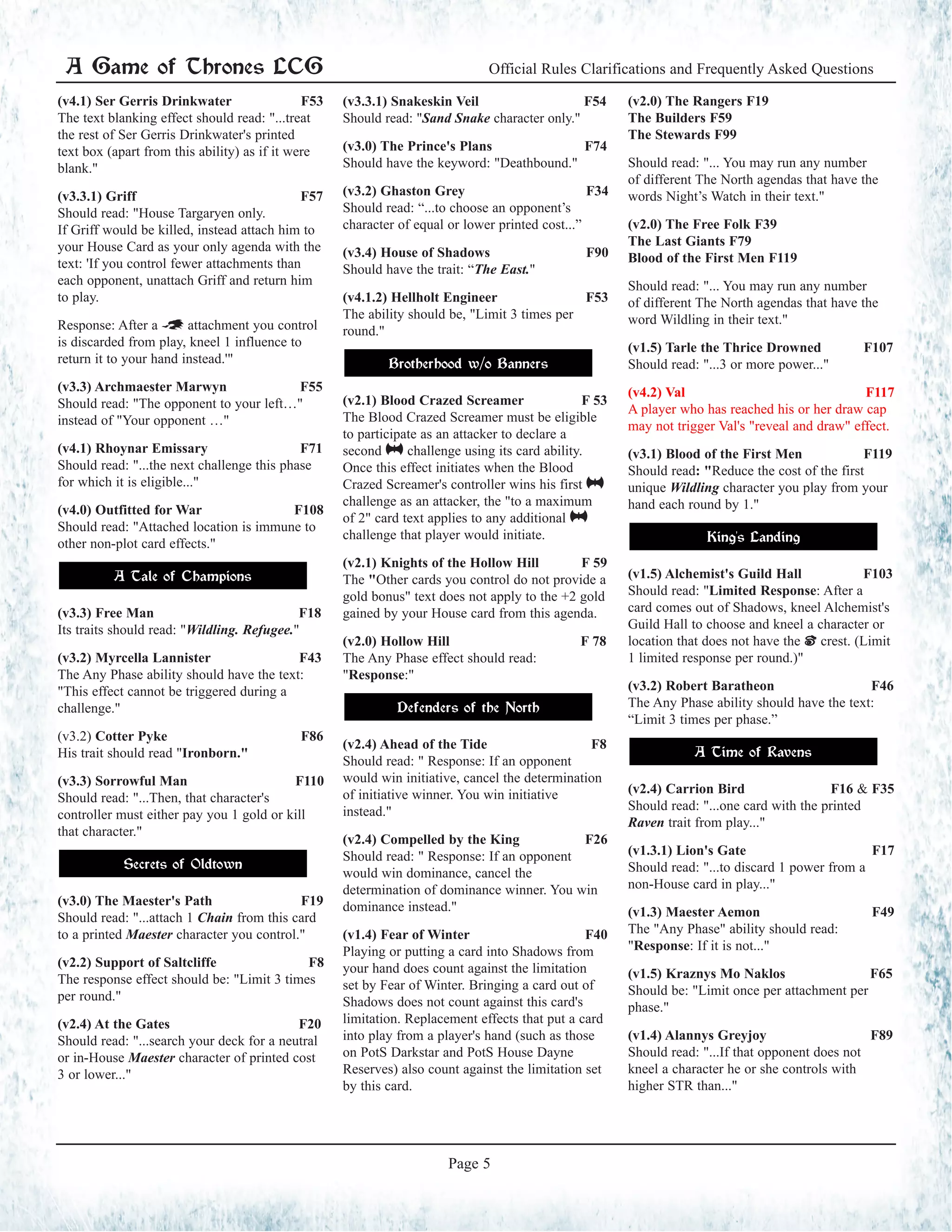 Official Rules Clarifications and Frequently Asked Questions
Page 5
A Game of Thrones LCG
(v4.1) Ser Gerris Drinkwater F53
The text blanking effect should read: "...treat
the rest of Ser Gerris Drinkwater's printed
text box (apart from this ability) as if it were
blank."
(v3.3.1) Griff	 F57
Should read: "House Targaryen only.
If Griff would be killed, instead attach him to
your House Card as your only agenda with the
text: 'If you control fewer attachments than
each opponent, unattach Griff and return him
to play.
Response: After a ~ attachment you control
is discarded from play, kneel 1 influence to
return it to your hand instead.'"
(v3.3) Archmaester Marwyn F55
Should read: "The opponent to your left…"
instead of "Your opponent …"
(v4.1) Rhoynar Emissary F71
Should read: "...the next challenge this phase
for which it is eligible..."
(v4.0) Outfitted for War F108
Should read: "Attached location is immune to
other non-plot card effects."
A Tale of Champions
(v3.3) Free Man		 F18
Its traits should read: "Wildling. Refugee."
(v3.2) Myrcella Lannister F43
The Any Phase ability should have the text:
"This effect cannot be triggered during a
challenge."
(v3.2) Cotter Pyke			 F86	
His trait should read "Ironborn."
(v3.3) Sorrowful Man F110
Should read: "...Then, that character's
controller must either pay you 1 gold or kill
that character."
Secrets of Oldtown
(v3.0) The Maester's Path F19
Should read: "...attach 1 Chain from this card
to a printed Maester character you control."
(v2.2) Support of Saltcliffe F8
The response effect should be: "Limit 3 times
per round."
(v2.4) At the Gates 	 F20
Should read: "...search your deck for a neutral
or in-House Maester character of printed cost
3 or lower..."
(v3.3.1) Snakeskin Veil	 F54
Should read: "Sand Snake character only."
(v3.0) The Prince's Plans F74
Should have the keyword: "Deathbound."
(v3.2) Ghaston Grey 		 F34	
Should read: “...to choose an opponent’s
character of equal or lower printed cost...”
(v3.4) House of Shadows 		 F90	
Should have the trait: “The East."
(v4.1.2) Hellholt Engineer F53
The ability should be, "Limit 3 times per
round."
Brotherhood w/o Banners
(v2.1) Blood Crazed Screamer F 53
The Blood Crazed Screamer must be eligible
to participate as an attacker to declare a
second @ challenge using its card ability.
Once this effect initiates when the Blood
Crazed Screamer's controller wins his first @
challenge as an attacker, the "to a maximum
of 2" card text applies to any additional @
challenge that player would initiate.
(v2.1) Knights of the Hollow Hill F 59
The "Other cards you control do not provide a
gold bonus" text does not apply to the +2 gold
gained by your House card from this agenda.
(v2.0) Hollow Hill F 78
The Any Phase effect should read:
"Response:"
Defenders of the North
(v2.4) Ahead of the Tide F8
Should read: " Response: If an opponent
would win initiative, cancel the determination
of initiative winner. You win initiative
instead."
(v2.4) Compelled by the King F26
Should read: " Response: If an opponent
would win dominance, cancel the
determination of dominance winner. You win
dominance instead."
(v1.4) Fear of Winter F40
Playing or putting a card into Shadows from
your hand does count against the limitation
set by Fear of Winter. Bringing a card out of
Shadows does not count against this card's
limitation. Replacement effects that put a card
into play from a player's hand (such as those
on PotS Darkstar and PotS House Dayne
Reserves) also count against the limitation set
by this card.
(v2.0) The Rangers F19
The Builders F59
The Stewards F99
Should read: "... You may run any number
of different The North agendas that have the
words Night’s Watch in their text."
(v2.0) The Free Folk F39
The Last Giants F79
Blood of the First Men F119
Should read: "... You may run any number
of different The North agendas that have the
word Wildling in their text."
(v1.5) Tarle the Thrice Drowned F107
Should read: "...3 or more power..."
(v4.2) Val F117
A player who has reached his or her draw cap
may not trigger Val's "reveal and draw" effect.
(v3.1) Blood of the First Men	 F119
Should read: "Reduce the cost of the first
unique Wildling character you play from your
hand each round by 1."
King's Landing
(v1.5) Alchemist's Guild Hall F103
Should read: "Limited Response: After a
card comes out of Shadows, kneel Alchemist's
Guild Hall to choose and kneel a character or
location that does not have the | crest. (Limit
1 limited response per round.)"
(v3.2) Robert Baratheon		 F46	
The Any Phase ability should have the text:
“Limit 3 times per phase.”
A Time of Ravens
(v2.4) Carrion Bird 	 F16 & F35
Should read: "...one card with the printed
Raven trait from play..."
(v1.3.1) Lion's Gate F17
Should read: "...to discard 1 power from a
non-House card in play..."
(v1.3) Maester Aemon F49
The "Any Phase" ability should read:
"Response: If it is not..."
(v1.5) Kraznys Mo Naklos F65
Should be: "Limit once per attachment per
phase."
(v1.4) Alannys Greyjoy F89
Should read: "...If that opponent does not
kneel a character he or she controls with
higher STR than..."
 