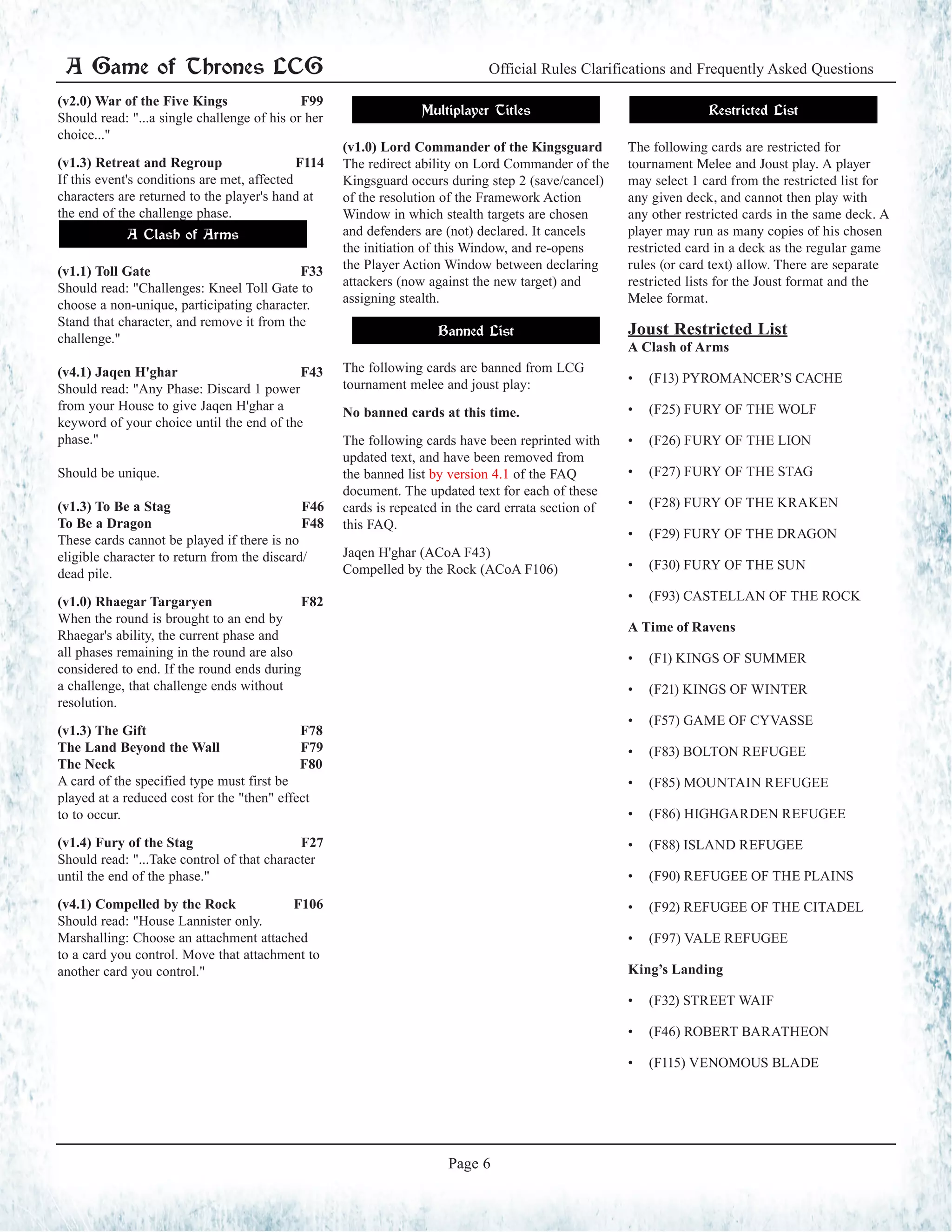 A Game of Thrones LCG Official Rules Clarifications and Frequently Asked Questions
Page 6
(v2.0) War of the Five Kings F99
Should read: "...a single challenge of his or her
choice..."
(v1.3) Retreat and Regroup F114
If this event's conditions are met, affected
characters are returned to the player's hand at
the end of the challenge phase.
A Clash of Arms
(v1.1) Toll Gate F33
Should read: "Challenges: Kneel Toll Gate to
choose a non-unique, participating character.
Stand that character, and remove it from the
challenge."
(v4.1) Jaqen H'ghar F43
Should read: "Any Phase: Discard 1 power
from your House to give Jaqen H'ghar a
keyword of your choice until the end of the
phase."
Should be unique.
(v1.3) To Be a Stag F46
To Be a Dragon F48
These cards cannot be played if there is no
eligible character to return from the discard/
dead pile.
(v1.0) Rhaegar Targaryen F82
When the round is brought to an end by
Rhaegar's ability, the current phase and
all phases remaining in the round are also
considered to end. If the round ends during
a challenge, that challenge ends without
resolution.
(v1.3) The Gift F78
The Land Beyond the Wall F79
The Neck F80
A card of the specified type must first be
played at a reduced cost for the "then" effect
to to occur.
(v1.4) Fury of the Stag F27
Should read: "...Take control of that character
until the end of the phase."
(v4.1) Compelled by the Rock F106
Should read: "House Lannister only.
Marshalling: Choose an attachment attached
to a card you control. Move that attachment to
another card you control."
Multiplayer Titles
(v1.0) Lord Commander of the Kingsguard
The redirect ability on Lord Commander of the
Kingsguard occurs during step 2 (save/cancel)
of the resolution of the Framework Action
Window in which stealth targets are chosen
and defenders are (not) declared. It cancels
the initiation of this Window, and re-opens
the Player Action Window between declaring
attackers (now against the new target) and
assigning stealth.
Banned List
The following cards are banned from LCG
tournament melee and joust play:
No banned cards at this time.
The following cards have been reprinted with
updated text, and have been removed from
the banned list by version 4.1 of the FAQ
document. The updated text for each of these
cards is repeated in the card errata section of
this FAQ.
Jaqen H'ghar (ACoA F43)
Compelled by the Rock (ACoA F106)
Restricted List
The following cards are restricted for
tournament Melee and Joust play. A player
may select 1 card from the restricted list for
any given deck, and cannot then play with
any other restricted cards in the same deck. A
player may run as many copies of his chosen
restricted card in a deck as the regular game
rules (or card text) allow. There are separate
restricted lists for the Joust format and the
Melee format.
Joust Restricted List
A Clash of Arms
•	 (F13) PYROMANCER’S CACHE
•	 (F25) FURY OF THE WOLF
•	 (F26) FURY OF THE LION
•	 (F27) FURY OF THE STAG
•	 (F28) FURY OF THE KRAKEN
•	 (F29) FURY OF THE DRAGON
•	 (F30) FURY OF THE SUN
•	 (F93) CASTELLAN OF THE ROCK
A Time of Ravens
•	 (F1) KINGS OF SUMMER
•	 (F21) KINGS OF WINTER
•	 (F57) GAME OF CYVASSE
•	 (F83) BOLTON REFUGEE
•	 (F85) MOUNTAIN REFUGEE
•	 (F86) HIGHGARDEN REFUGEE
•	 (F88) ISLAND REFUGEE
•	 (F90) REFUGEE OF THE PLAINS
•	 (F92) REFUGEE OF THE CITADEL
•	 (F97) VALE REFUGEE
King’s Landing
•	 (F32) STREET WAIF
•	 (F46) ROBERT BARATHEON
•	 (F115) VENOMOUS BLADE
 