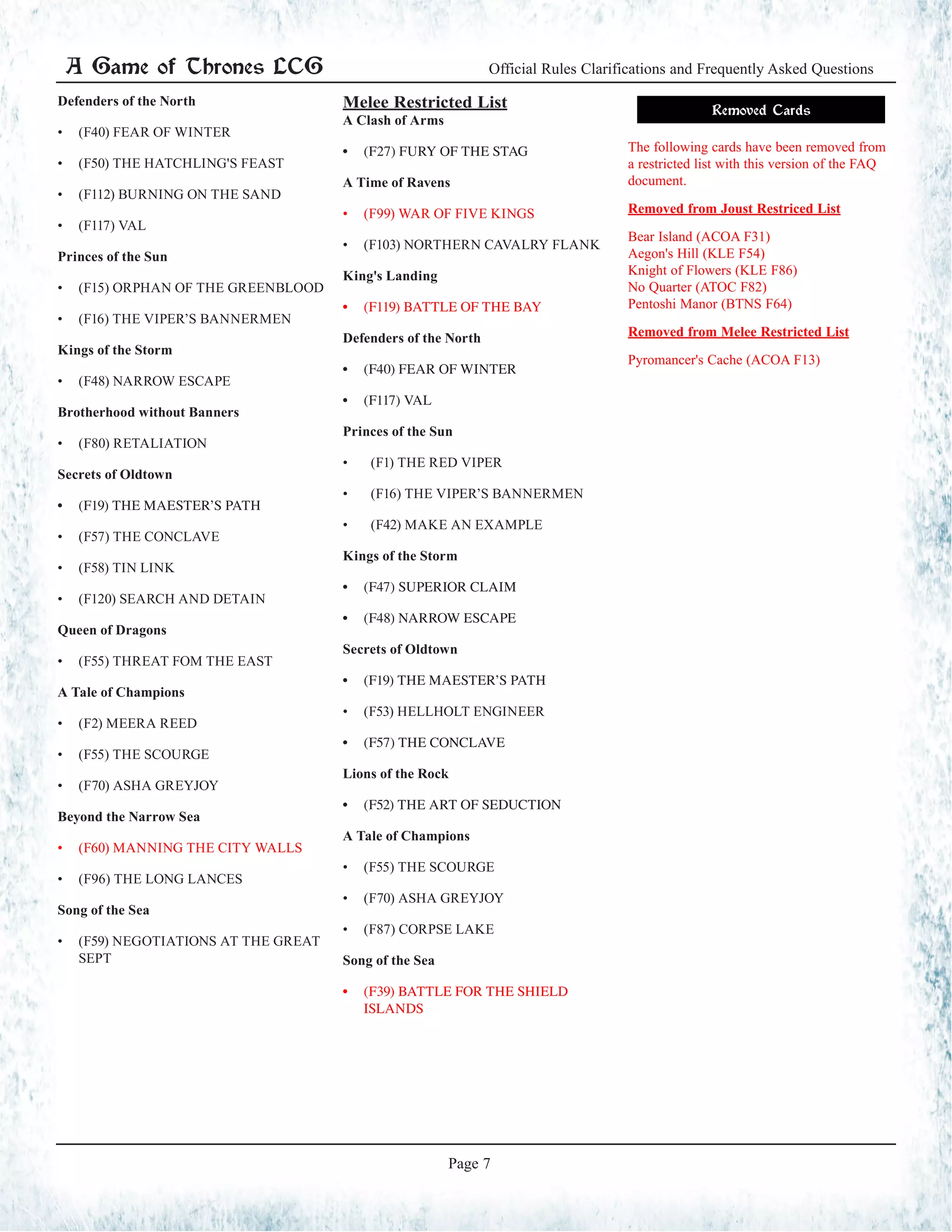 A Game of Thrones LCG Official Rules Clarifications and Frequently Asked Questions
Page 7
Defenders of the North
•	 (F40) FEAR OF WINTER
•	 (F50) THE HATCHLING'S FEAST
•	 (F112) BURNING ON THE SAND
•	 (F117) VAL
Princes of the Sun
•	 (F15) ORPHAN OF THE GREENBLOOD
•	 (F16) THE VIPER’S BANNERMEN
Kings of the Storm
•	 (F48) NARROW ESCAPE
Brotherhood without Banners
•	 (F80) RETALIATION
Secrets of Oldtown
•	 (F19) THE MAESTER’S PATH
•	 (F57) THE CONCLAVE
•	 (F58) TIN LINK
•	 (F120) SEARCH AND DETAIN
Queen of Dragons
•	 (F55) THREAT FOM THE EAST
A Tale of Champions
•	 (F2) MEERA REED
•	 (F55) THE SCOURGE
•	 (F70) ASHA GREYJOY
Beyond the Narrow Sea
•	 (F60) MANNING THE CITY WALLS
•	 (F96) THE LONG LANCES
Song of the Sea
•	 (F59) NEGOTIATIONS AT THE GREAT
SEPT
Melee Restricted List
A Clash of Arms
•	 (F27) FURY OF THE STAG
A Time of Ravens
•	 (F99) WAR OF FIVE KINGS
•	 (F103) NORTHERN CAVALRY FLANK
King's Landing
•	 (F119) BATTLE OF THE BAY
Defenders of the North
•	 (F40) FEAR OF WINTER
•	 (F117) VAL
Princes of the Sun
•	 (F1) THE RED VIPER
•	 (F16) THE VIPER’S BANNERMEN
•	 (F42) MAKE AN EXAMPLE
Kings of the Storm
•	 (F47) SUPERIOR CLAIM
•	 (F48) NARROW ESCAPE
Secrets of Oldtown
•	 (F19) THE MAESTER’S PATH
•	 (F53) HELLHOLT ENGINEER
•	 (F57) THE CONCLAVE
Lions of the Rock
•	 (F52) THE ART OF SEDUCTION
A Tale of Champions
•	 (F55) THE SCOURGE
•	 (F70) ASHA GREYJOY
•	 (F87) CORPSE LAKE
Song of the Sea
•	 (F39) BATTLE FOR THE SHIELD
ISLANDS
Removed Cards
The following cards have been removed from
a restricted list with this version of the FAQ
document.
Removed from Joust Restriced List
Bear Island (ACOA F31)
Aegon's Hill (KLE F54)
Knight of Flowers (KLE F86)
No Quarter (ATOC F82)
Pentoshi Manor (BTNS F64)
Removed from Melee Restricted List
Pyromancer's Cache (ACOA F13)
 