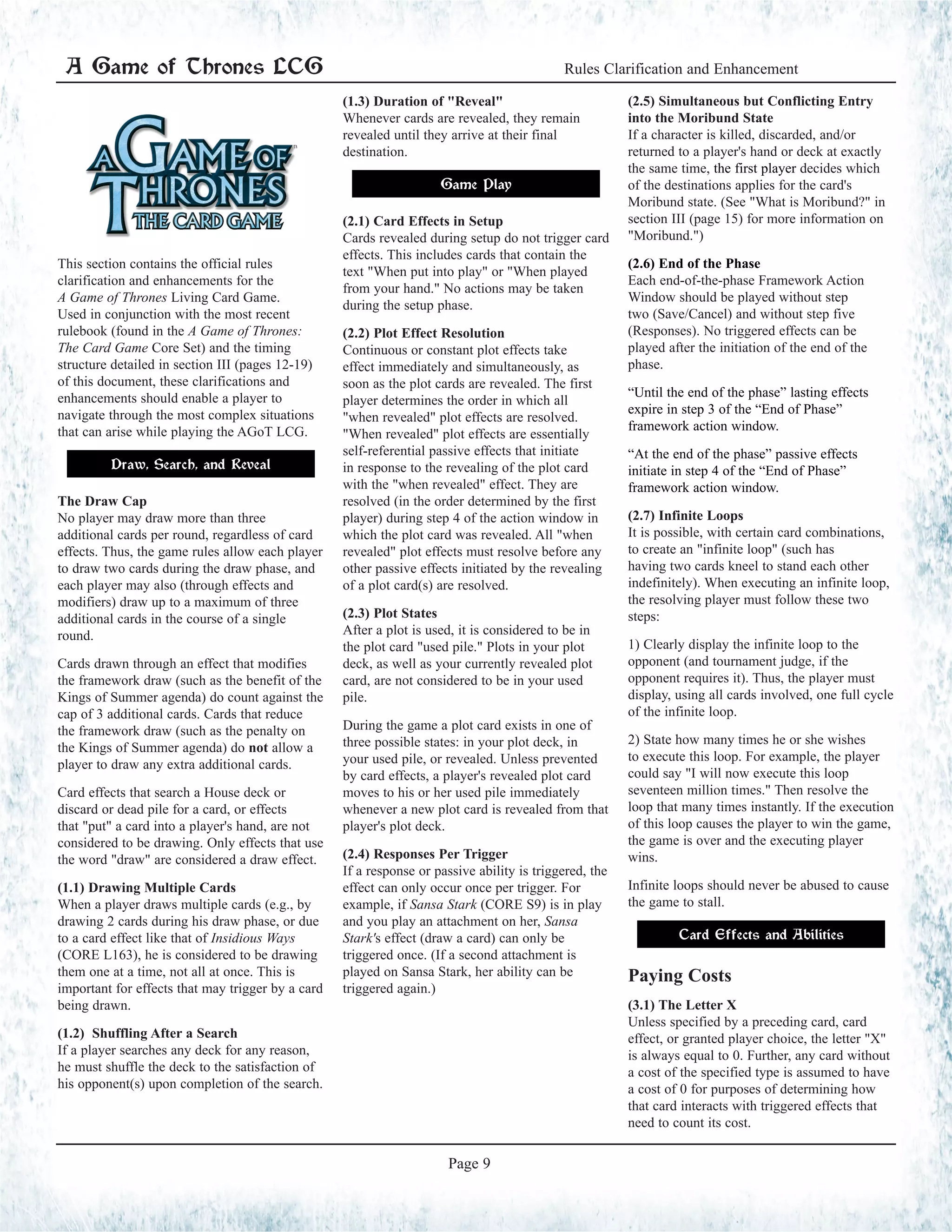 This section contains the official rules
clarification and enhancements for the
A Game of Thrones Living Card Game.
Used in conjunction with the most recent
rulebook (found in the A Game of Thrones:
The Card Game Core Set) and the timing
structure detailed in section III (pages 12-19)
of this document, these clarifications and
enhancements should enable a player to
navigate through the most complex situations
that can arise while playing the AGoT LCG.
Draw, Search, and Reveal
The Draw Cap
No player may draw more than three
additional cards per round, regardless of card
effects. Thus, the game rules allow each player
to draw two cards during the draw phase, and
each player may also (through effects and
modifiers) draw up to a maximum of three
additional cards in the course of a single
round.
Cards drawn through an effect that modifies
the framework draw (such as the benefit of the
Kings of Summer agenda) do count against the
cap of 3 additional cards. Cards that reduce
the framework draw (such as the penalty on
the Kings of Summer agenda) do not allow a
player to draw any extra additional cards.
Card effects that search a House deck or
discard or dead pile for a card, or effects
that "put" a card into a player's hand, are not
considered to be drawing. Only effects that use
the word "draw" are considered a draw effect.
(1.1) Drawing Multiple Cards
When a player draws multiple cards (e.g., by
drawing 2 cards during his draw phase, or due
to a card effect like that of Insidious Ways
(CORE L163), he is considered to be drawing
them one at a time, not all at once. This is
important for effects that may trigger by a card
being drawn.
(1.2) Shuffling After a Search
If a player searches any deck for any reason,
he must shuffle the deck to the satisfaction of
his opponent(s) upon completion of the search.
(1.3) Duration of "Reveal"
Whenever cards are revealed, they remain
revealed until they arrive at their final
destination.
Game Play
(2.1) Card Effects in Setup
Cards revealed during setup do not trigger card
effects. This includes cards that contain the
text "When put into play" or "When played
from your hand." No actions may be taken
during the setup phase.
(2.2) Plot Effect Resolution
Continuous or constant plot effects take
effect immediately and simultaneously, as
soon as the plot cards are revealed. The first
player determines the order in which all
"when revealed" plot effects are resolved.
"When revealed" plot effects are essentially
self-referential passive effects that initiate
in response to the revealing of the plot card
with the "when revealed" effect. They are
resolved (in the order determined by the first
player) during step 4 of the action window in
which the plot card was revealed. All "when
revealed" plot effects must resolve before any
other passive effects initiated by the revealing
of a plot card(s) are resolved.
(2.3) Plot States
After a plot is used, it is considered to be in
the plot card "used pile." Plots in your plot
deck, as well as your currently revealed plot
card, are not considered to be in your used
pile.
During the game a plot card exists in one of
three possible states: in your plot deck, in
your used pile, or revealed. Unless prevented
by card effects, a player's revealed plot card
moves to his or her used pile immediately
whenever a new plot card is revealed from that
player's plot deck.
(2.4) Responses Per Trigger
If a response or passive ability is triggered, the
effect can only occur once per trigger. For
example, if Sansa Stark (CORE S9) is in play
and you play an attachment on her, Sansa
Stark's effect (draw a card) can only be
triggered once. (If a second attachment is
played on Sansa Stark, her ability can be
triggered again.)
(2.5) Simultaneous but Conflicting Entry
into the Moribund State
If a character is killed, discarded, and/or
returned to a player's hand or deck at exactly
the same time, the first player decides which
of the destinations applies for the card's
Moribund state. (See "What is Moribund?" in
section III (page 15) for more information on
"Moribund.")
(2.6) End of the Phase
Each end-of-the-phase Framework Action
Window should be played without step
two (Save/Cancel) and without step five
(Responses). No triggered effects can be
played after the initiation of the end of the
phase.
“Until the end of the phase” lasting effects
expire in step 3 of the “End of Phase”
framework action window.
“At the end of the phase” passive effects
initiate in step 4 of the “End of Phase”
framework action window.
(2.7) Infinite Loops
It is possible, with certain card combinations,
to create an "infinite loop" (such has
having two cards kneel to stand each other
indefinitely). When executing an infinite loop,
the resolving player must follow these two
steps:
1) Clearly display the infinite loop to the
opponent (and tournament judge, if the
opponent requires it). Thus, the player must
display, using all cards involved, one full cycle
of the infinite loop.
2) State how many times he or she wishes
to execute this loop. For example, the player
could say "I will now execute this loop
seventeen million times." Then resolve the
loop that many times instantly. If the execution
of this loop causes the player to win the game,
the game is over and the executing player
wins.
Infinite loops should never be abused to cause
the game to stall.
Card Effects and Abilities
Paying Costs
(3.1) The Letter X
Unless specified by a preceding card, card
effect, or granted player choice, the letter "X"
is always equal to 0. Further, any card without
a cost of the specified type is assumed to have
a cost of 0 for purposes of determining how
that card interacts with triggered effects that
need to count its cost.
A Game of Thrones LCG Rules Clarification and Enhancement
Page 9
 