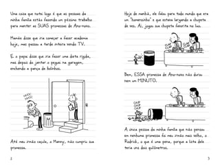 Uma coisa que notei logo é que as pessoas da       Hoje de manhã, ele falou para todo mundo que era
minha família estão fazendo um péssimo trabalho    um “homenzinho” e que estava largando a chupeta
para manter as SUaS promessas de Ano-novo.         de vez. Aí, jogou sua chupeta favorita no lixo.

Mamãe disse que iria começar a fazer academia
hoje, mas passou a tarde inteira vendo TV.

E o papai disse que iria fazer uma dieta rígida,
mas depois do jantar o peguei na garagem,
enchendo a pança de bolinhos.
                                                   Bem, ESSa promessa de Ano-novo não durou
                                                   nem um minuto.




                                                        chup
                                                        chup
                                                        chup




                                                   A única pessoa da minha família que não pensou
                                                   em nenhuma promessa foi meu irmão mais velho, o
Até meu irmão caçula, o Manny, não cumpriu sua     Rodrick, o que é uma pena, porque a lista dele
promessa.                                          teria uns dois quilômetros.

2                                                                                                    3
 